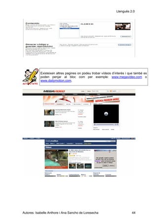 Llenguës 2.0




            Existeixen altres pagines on podeu trobar vídeos d’interès i que també es
            poden penjar al bloc com per exemple: www.megavideo.com o
            www.dailymotion.com.




Autores: Isabelle Anthore i Ana Sancho de Loresecha                       44
 