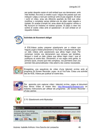 Llenguës 2.0

            per poder després copiar el codi embed que vos demanaren, amb
            més facilitat. Ara anau a create a quiz i seguiu les passes que vos
            indiquen i pitjau a next per continuar amb el pas següent. Al clicar
            i sortir el vídeo, anau als diferents apartats de Edit que voleu
            modificar o completar sense oblidar-vos de pitjar cada vegada a
            Update. En acabar d’omplir tot, anau abaix de la pagina i entrau a
            My Account on trobareu el vostres quizzes. Si pitjau a view vos
            sortirà el vostre vídeo amb el qüestionari i el codi embed en el
            requadre d’abaix.


            Activitats de lliurament obligat




            A ESLVideos podeu preparar qüestionaris per a vídeos que
            hagueu pujat o trobat prèviament a YouTube o simplement emprar
            un dels vídeos amb qüestionaris que altres hagin creat. Per
            començar només vos demanarem que cerqueu per temàtica,
            llengua o nivell un dels vídeos que altres hagin creat i que el
            publiqueu al vostre bloc. Òbviament, si vos vegeu amb ganes, la
            primera opció, encara què més complexa, vos permetrà crear una
            activitat més personalitzada i més adient a les vostres necessitats.


            Enregistrau una sequëncia de vídeo d’una televisió on-line amb el
            programa Zd Screen Recorder, pujau –la al YouTube. Creau una activitat
            des de l’ESL Videos per publicar al vostre bloc.




            Per aprendre com capturar vídeo i televisió on-line, vegeu el document
            fitxa tènica Vídeo al nostre bloc: http://llengues20.blogspot.com on
            trobareu instruccions per utilitzar els programes : ZD Screen Recorder i
            aTube catcher.



            2.15. Qüestionaris amb Mystudiyo




Autores: Isabelle Anthore i Ana Sancho de Loresecha                          46
 