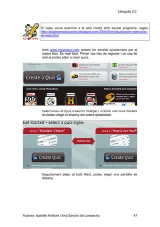Llenguës 2.0




            Si voleu veure exercicis a la web creats amb aquest programa, vegeu:
            http://blogtecnoeducacion.blogspot.com/2008/05/mystudiyocom-ejercicios-
            en-web.html



            Amb www.mystudiyo.com podem fer senzills qüestionaris per al
            nostre bloc. És molt fàcil. Primer vos heu de registrar i un cop fet
            això ja podeu pitjar a crear quizz.




            Seleccionau el tipus d’elecció múltiple i s’obrirà una nova finestra
            on podeu elegir el disseny del vostre qüestionari.




            Seguidament pitjau al botó Next, podeu elegir una pantalla de
            disseny.




Autores: Isabelle Anthore i Ana Sancho de Loresecha                          47
 