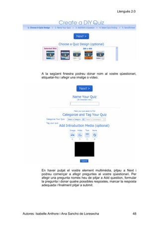 Llenguës 2.0




            A la següent finestra podreu donar nom al vostre qüestionari,
            etiquetar-ho i afegir una imatge o vídeo.




            En haver putjat el vostre element multimèdia, pitjau a Next i
            podreu començar a afegir preguntes al vostre qüestionari. Per
            afegir una pregunta només heu de pitjar a Add question, formular
            la pregunta i donar quatre possibles respostes, marcar la resposta
            adequada i finalment pitjar a submit.




Autores: Isabelle Anthore i Ana Sancho de Loresecha                        48
 