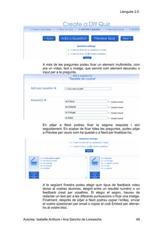 Llenguës 2.0




            A més de les preguntes podeu ficar un element multimèdia, com
            ara un vídeo, text o imatge, que servirà com element decoratiu o
            input per a la pregunta.




            En pitjar a Next podreu ficar la segona resposta i així
            seguidament. En acabar de ficar totes les preguntes, podeu pitjar
            a Preview per veure com ha quedat o a Next per finalitzar-ho.




            A la següent finestra podeu elegir quin tipus de feedback voleu
            donar al vostres alumnes, elegint entre un resultat numèric o un
            feedback creat per vosaltres. Si elegiu el segon, haureu de
            redactar un text per a les diferents puntuacions o ficar una imatge.
            Finalment, després de pitjar a Next podreu copiar l’enllaç, enviar
            el vostre qüestionari per email o copiar el codi Embed per aferrar-
            ho al vostre bloc.


Autores: Isabelle Anthore i Ana Sancho de Loresecha                          49
 
