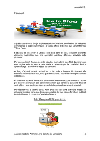 Llenguës 2.0

Introducció




Aquest tutorial està dirigit al professorat de primària, secundària de llengües
estrangeres o seccions bilingües i d’escola oficial d’idiomes que vol utilitzar las
TICs a l’aula.

L’objectiu és ensenyar a utilitzar una eina com el bloc, integrant diferents
elements multimèdia que ens permeten plantejar diferents activitats pels
alumnes.

Per què un bloc? Perquè és més atractiu, motivador i més fàcil d’emprar que
una pagina web. A més a més ajuda a desenvolupar la creativitat, l’auto-
aprenentatge i afavoreix el treball col·laboratiu.

Al llarg d’aquest tutorial, aprendreu no tan sols a integrar tècnicament els
elements multimèdia al bloc, sinó que reflexionareu sobre les seves possibilitats
didàctiques.

El objectiu d’aquesta formació a distància és crear un bloc per utilitzar a l’aula i
per això vos demanam des del començament que penseu a qui anirà dirigit el
vostre bloc i que plantegeu totes les activitats enfocades a aquest propòsit.

Per facilitar-vos la vostra tasca, hem creat un bloc amb activitats model en
diferents llengües per a què tingueu exemples del que podeu fer i hem publicat
també diferents documents d’ajuda i referència.

                       http://llengues20.blogspot.com




Autores: Isabelle Anthore i Ana Sancho de Loresecha                               5
 