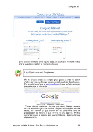 Llenguës 2.0




      Si no quedau contents amb alguna cosa, en qualsevol moment podeu
      anar a Myquizzes i editar el vostre qüestionari.



            2.16. Qüestionaris amb Google docs


            Pel fet d’haver creat un compte gmail podeu a més fer servir
            d’altres serveis que Google ofereix, un dels quals és Google docs.
            Per accedir heu d’anar a www.google.com i anar a d’alt a acceder
            i després pitjar a mi cuenta.




             D’entre tots els productes i serveis que ofereix Google, veurem
            un que es diu Google docs (Si estau emprant el navigador Mozilla
            l’hareu de canviar ja què aquest no és compatible amb el
            processador de textos) i que devora hi diu opcions. Podeu
            començar anant a opcions per canviar l’idioma i després tornau
            als documents.



Autores: Isabelle Anthore i Ana Sancho de Loresecha                        50
 