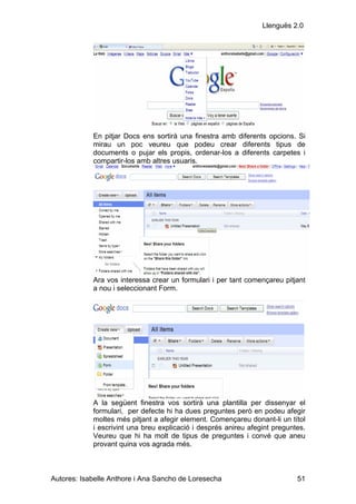 Llenguës 2.0




            En pitjar Docs ens sortirà una finestra amb diferents opcions. Si
            mirau un poc veureu que podeu crear diferents tipus de
            documents o pujar els propis, ordenar-los a diferents carpetes i
            compartir-los amb altres usuaris.




            Ara vos interessa crear un formulari i per tant començareu pitjant
            a nou i seleccionant Form.




            A la següent finestra vos sortirà una plantilla per dissenyar el
            formulari, per defecte hi ha dues preguntes però en podeu afegir
            moltes més pitjant a afegir element. Començareu donant-li un títol
            i escrivint una breu explicació i després anireu afegint preguntes.
            Veureu que hi ha molt de tipus de preguntes i convé que aneu
            provant quina vos agrada més.



Autores: Isabelle Anthore i Ana Sancho de Loresecha                         51
 