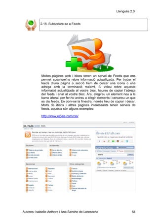 Llenguës 2.0


            2.18. Subscriure-se a Feeds




            Moltes pàgines web i blocs tenen un servei de Feeds que ens
            permet suscriure’ns rebre informació actualitzada. Per trobar el
            feeds d’una pàgina o secció hem de cercar una icona o una
            adreça amb la terminació rss/xml. Si voleu rebre aquesta
            informació actualitzada al vostre bloc, haureu de copiar l’adreça
            del feeds i anar al vostre bloc. Ara, afegireu un element nou a la
            barra lateral, per fer-ho anireu a afegir elements i cercareu un que
            es diu feeds. En obrir-se la finestra, només heu de copiar i desar.
            Molts de diaris i altres pagines interessants tenen serveis de
            feeds, aquests són alguns exemples:

            http://www.elpais.com/rss/




Autores: Isabelle Anthore i Ana Sancho de Loresecha                          54
 