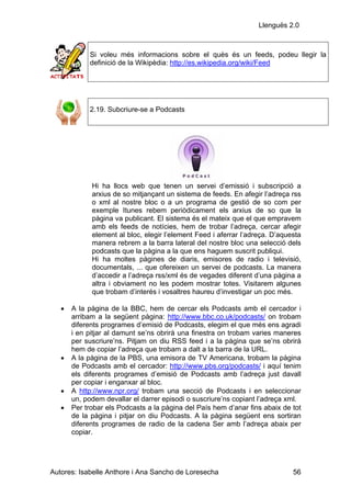 Llenguës 2.0



            Si voleu més informacions sobre el quès és un feeds, podeu llegir la
            definició de la Wikipèdia: http://es.wikipedia.org/wiki/Feed




            2.19. Subcriure-se a Podcasts




             Hi ha llocs web que tenen un servei d’emissió i subscripció a
             arxius de so mitjançant un sistema de feeds. En afegir l’adreça rss
             o xml al nostre bloc o a un programa de gestió de so com per
             exemple Itunes rebem periòdicament els arxius de so que la
             pàgina va publicant. El sistema és el mateix que el que empravem
             amb els feeds de notícies, hem de trobar l’adreça, cercar afegir
             element al bloc, elegir l’element Feed i aferrar l’adreça. D’aquesta
             manera rebrem a la barra lateral del nostre bloc una selecció dels
             podcasts que la pàgina a la que ens haguem suscrit publiqui.
             Hi ha moltes pàgines de diaris, emisores de radio i televisió,
             documentals, ... que ofereixen un servei de podcasts. La manera
             d’accedir a l’adreça rss/xml és de vegades diferent d’una pàgina a
             altra i obviament no les podem mostrar totes. Visitarem algunes
             que trobam d’interés i vosaltres haureu d’investigar un poc més.

   •   A la pàgina de la BBC, hem de cercar els Podcasts amb el cercador i
       arribam a la següent pàgina: http://www.bbc.co.uk/podcasts/ on trobam
       diferents programes d’emisió de Podcasts, elegim el que més ens agradi
       i en pitjar al damunt se’ns obrirà una finestra on trobam varies maneres
       per suscriure’ns. Pitjam on diu RSS feed i a la pàgina que se’ns obrirà
       hem de copiar l’adreça que trobam a dalt a la barra de la URL.
   •   A la pàgina de la PBS, una emisora de TV Americana, trobam la pàgina
       de Podcasts amb el cercador: http://www.pbs.org/podcasts/ i aquí tenim
       els diferents programes d’emisió de Podcasts amb l’adreça just davall
       per copiar i enganxar al bloc.
   •   A http://www.npr.org/ trobam una secció de Podcasts i en seleccionar
       un, podem devallar el darrer episodi o suscriure’ns copiant l’adreça xml.
   •   Per trobar els Podcasts a la pàgina del País hem d’anar fins abaix de tot
       de la pàgina i pitjar on diu Podcasts. A la pàgina següent ens sortiran
       diferents programes de radio de la cadena Ser amb l’adreça abaix per
       copiar.




Autores: Isabelle Anthore i Ana Sancho de Loresecha                           56
 