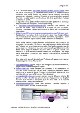 Llenguës 2.0


   •   A la Deutsche Welle, http://www.dw-world.de/dw/0,,12054,00.html, hem
       de cercar Podcasting a la barra lateral esquerra i a la següent finestra
       trobarem una petita finestra on podem cercar diferent programes
       seleccionant categoria i medium. En elegir un programa trobam abaix el
       feed link i en pitjar s’obrirà una finestra, a dalt de la qual trobam l’adreça
       a la barra de la URL.
   •   A aquesta adreça podeu trobar informació sobre podcast en alemany:
       http://landeskunde.wordpress.com/daf-podcasting/
   •   A http://www.podcastfrancaisfacile.com/ trobareu una selecció de
       podcast per nivell i tipus d’exercicis. A la dreta de cada document,
       trobareu “S’abonner”, pitjant aquí trobareu el feeds que necessitau pel
       vostre bloc.
   •   Ahttp://www.rfi.fr/communfr/dynamiques/podcasting.aspx?rubrique=radio
       frpodeu tenir reportatges de la radio al vostre bloc. Heu d’elegir el tipus
       de podcast que vos interessa: actualitat, convidats, reportatges i clicar
       on posa S’abonner, copiar l’adreça feeds i aferrar-la al vostre bloc.

       Hi ha també pàgines que es dediquen exclusivament a la publicació de
       podcasts. Per exemple, ESL Pod és una pàgina que es dedica a l’emisió
       de Podcasts per a gent que apren anglès. Aquí podeu devallar-vos els
       arxius que vos interessin o suscriure-vos i rebre’ls periòdicament. A la
       barra lateral esquerra trobareu la icone RSS i en pitjar s’obrirà una
       finestra a la que trobareu diferents serveis de subscripció i en elegir
       veure adreça xml, s’obrirà una nova finestra a dalt de la qual trobareu la
       URL per copiar.

       Una altra opció son els directoris de Podcasts, als quals podem cercar
       Podcasts per temàtica. Alguns són:

   •   www.podcastalley.com on cerques per categoria i quan selecciones un,
       pitges on diu obtenir l’adreça i la copies.
   •   www.podfeed.net també cerques per categoria i en seleccionar un
       podcast, trobes una icone a dalt, en pitjar s’obrirà una finestra on podem
       seleccionar el lector de feeds. Si pitjam on diu obtenir adreça xml, ens
       sortirà a dalt a la barra URL i només l’hem de copiar.
   •   www.podcastdirectory.com podem cercar segons diferents criteris. Et
       permet escoltar i devallar els episodis. I si et vols suscriure, has de pitjar
       la icone que trobaràs a l’esquerra que diu RSS feed i a la següent
       finestra copiar l’adreça a la barra URL.
   •   www.thepodlounge.com també pots escoltar i devallar l’episodi o
       suscriure’t pijant a la icone a dalt a la dreta.




Autores: Isabelle Anthore i Ana Sancho de Loresecha                               57
 