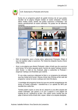 Llenguës 2.0


            2.20. Subscripció a Podcasts amb Itunes


          Itunes és un programa gratuït de gestió d’arxius de só que podeu
          devallar de la pàgina d’Apple instalar al vostre ordinador. D’entre
          altres moltes coses, també vos podeu suscriure a Podcasts i els
          rebreu periòdicament al vostre ordinador. Ho podeu fer de diferents
          maneres:




   -   Obrir el programa, anar a Itunes store, seleccionar Podcasts. Elegir el
       que vos agrada i pitjar a suscriure. Per trobar-los després haureu d’anar
       a My Library.

   -   Anar a una pàgina que ofereix Podcasts i pitjar al botó que diu suscriure
       amb Itunes. Si no teniu aquesta opció, haureu de copiar l’adreça rss/xml,
       obrir Itunes i a dalt on diu Avançat, pitjar a subscribe to Podcast i
       enganxar l’adreça a la finestreta que s’obrirà.

          Si vos voleu suscriure mitjançant el bloc a un programa de podcasts
          que heu trobat amb Itunes. Haureu d’anar des d’Itunes al lloc web del
          programa i cercar la icone o adreça com hem fet abans.

          L’avantatge del programa Itunes és que ens permet amagatzemar els
          arxius al nostre ordinador i transferir-los a un aparell de MP3 per
          escoltar-los a altre lloc.

          També podem copiar un arxiu de só i desar-lo a una altra carpeta del
          nostre ordinador, per gravar a un Cd o pujar-lo a una pàgina de
          hosting de só i publicar-lo al bloc. Per copiar l’arxiu només heu de
          pitjar a damunt amb el botó dret, copiar i desar a la carpeta desitjada.




Autores: Isabelle Anthore i Ana Sancho de Loresecha                            58
 