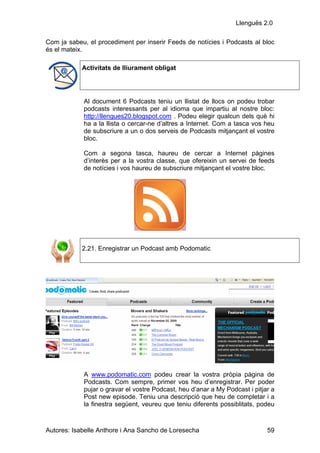 Llenguës 2.0

Com ja sabeu, el procediment per inserir Feeds de notícies i Podcasts al bloc
és el mateix.

            Activitats de lliurament obligat




            Al document 6 Podcasts teniu un llistat de llocs on podeu trobar
            podcasts interessants per al idioma que impartiu al nostre bloc:
            http://llengues20.blogspot.com . Podeu elegir qualcun dels què hi
            ha a la llista o cercar-ne d’altres a Internet. Com a tasca vos heu
            de subscriure a un o dos serveis de Podcasts mitjançant el vostre
            bloc.

            Com a segona tasca, haureu de cercar a Internet pàgines
            d’interès per a la vostra classe, que ofereixin un servei de feeds
            de notícies i vos haureu de subscriure mitjançant el vostre bloc.




            2.21. Enregistrar un Podcast amb Podomatic




            A www.podomatic.com podeu crear la vostra pròpia pàgina de
            Podcasts. Com sempre, primer vos heu d’enregistrar. Per poder
            pujar o gravar el vostre Podcast, heu d’anar a My Podcast i pitjar a
            Post new episode. Teniu una descripció que heu de completar i a
            la finestra següent, veureu que teniu diferents possiblitats, podeu



Autores: Isabelle Anthore i Ana Sancho de Loresecha                          59
 