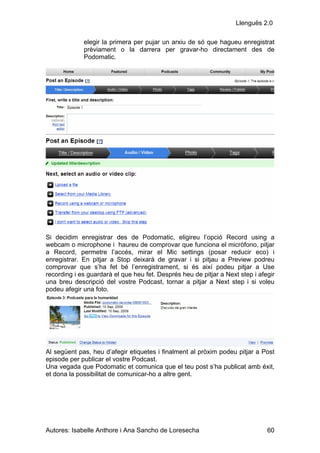 Llenguës 2.0

             elegir la primera per pujar un arxiu de só que hagueu enregistrat
             prèviament o la darrera per gravar-ho directament des de
             Podomatic.




Si decidim enregistrar des de Podomatic, eligireu l’opció Record using a
webcam o microphone i haureu de comprovar que funciona el micròfono, pitjar
a Record, permetre l’accés, mirar el Mic settings (posar reducir eco) i
enregistrar. En pitjar a Stop deixarà de gravar i si pitjau a Preview podreu
comprovar que s’ha fet bé l’enregistrament, si és així podeu pitjar a Use
recording i es guardarà el que heu fet. Després heu de pitjar a Next step i afegir
una breu descripció del vostre Podcast, tornar a pitjar a Next step i si voleu
podeu afegir una foto.




Al següent pas, heu d’afegir etiquetes i finalment al pròxim podeu pitjar a Post
episode per publicar el vostre Podcast.
Una vegada que Podomatic et comunica que el teu post s’ha publicat amb éxit,
et dona la possibilitat de comunicar-ho a altre gent.




Autores: Isabelle Anthore i Ana Sancho de Loresecha                            60
 