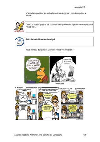 Llenguës 2.0

            d’activitats podríeu fer amb els vostres alumnes i com les duríeu a
            terme.



            Creau la vostra pagina de podcast amb podomatic i publicau un episodi al
            vostre bloc.




            Activitats de lliurament obligat




            Què pensau d’aquestes vinyetes? Què vos inspiren?




Autores: Isabelle Anthore i Ana Sancho de Loresecha                         62
 