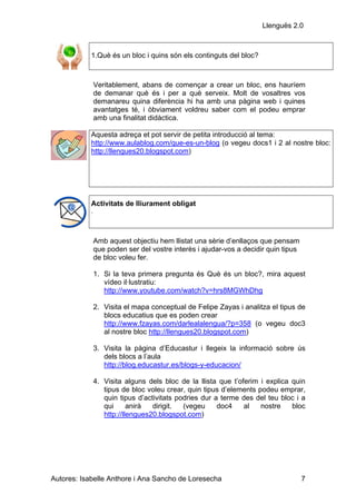 Llenguës 2.0



            1.Què és un bloc i quins són els continguts del bloc?



                Veritablement, abans de començar a crear un bloc, ens hauríem
                de demanar què és i per a què serveix. Molt de vosaltres vos
                demanareu quina diferència hi ha amb una pàgina web i quines
                avantatges té, i òbviament voldreu saber com el podeu emprar
                amb una finalitat didàctica.

            Aquesta adreça et pot servir de petita introducció al tema:
            http://www.aulablog.com/que-es-un-blog (o vegeu docs1 i 2 al nostre bloc:
            http://llengues20.blogspot.com)




            Activitats de lliurament obligat
            .




                Amb aquest objectiu hem llistat una sèrie d’enllaços que pensam
                que poden ser del vostre interès i ajudar-vos a decidir quin tipus
                de bloc voleu fer.

                1. Si la teva primera pregunta és Què és un bloc?, mira aquest
                   vídeo il·lustratiu:
                   http://www.youtube.com/watch?v=hrs8MGWhDhg

                2. Visita el mapa conceptual de Felipe Zayas i analitza el tipus de
                   blocs educatius que es poden crear
                   http://www.fzayas.com/darlealalengua/?p=358 (o vegeu doc3
                   al nostre bloc http://llengues20.blogspot.com)

                3. Visita la pàgina d’Educastur i llegeix la informació sobre ús
                   dels blocs a l’aula
                   http://blog.educastur.es/blogs-y-educacion/

                4. Visita alguns dels bloc de la llista que t’oferim i explica quin
                   tipus de bloc voleu crear, quin tipus d’elements podeu emprar,
                   quin tipus d’activitats podries dur a terme des del teu bloc i a
                   qui      anirà  dirigit.  (vegeu     doc4    al   nostre    bloc
                   http://llengues20.blogspot.com)




Autores: Isabelle Anthore i Ana Sancho de Loresecha                                  7
 