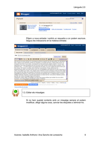 Llenguës 2.0




            Pitjam a nova entrada i sortirà un requadre a on podem escriure.
            Seguiu les indicacions en la mateixa entrada:




        1.3. Editar els missatges


            Si no hem quedat contents amb un missatge sempre el podem
            modificar, afegir alguna cosa, canviar les etiquetes o eliminar-ho.




Autores: Isabelle Anthore i Ana Sancho de Loresecha                          9
 