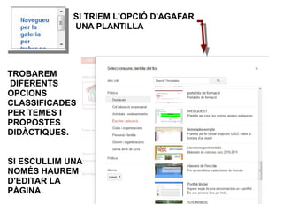 SI TRIEM L'OPCIÓ D'AGAFAR
             UNA PLANTILLA




TROBAREM
DIFERENTS
OPCIONS
CLASSIFICADES
PER TEMES I
PROPOSTES
DIDÀCTIQUES.


SI ESCULLIM UNA
NOMÉS HAUREM
D'EDITAR LA
PÀGINA.
 