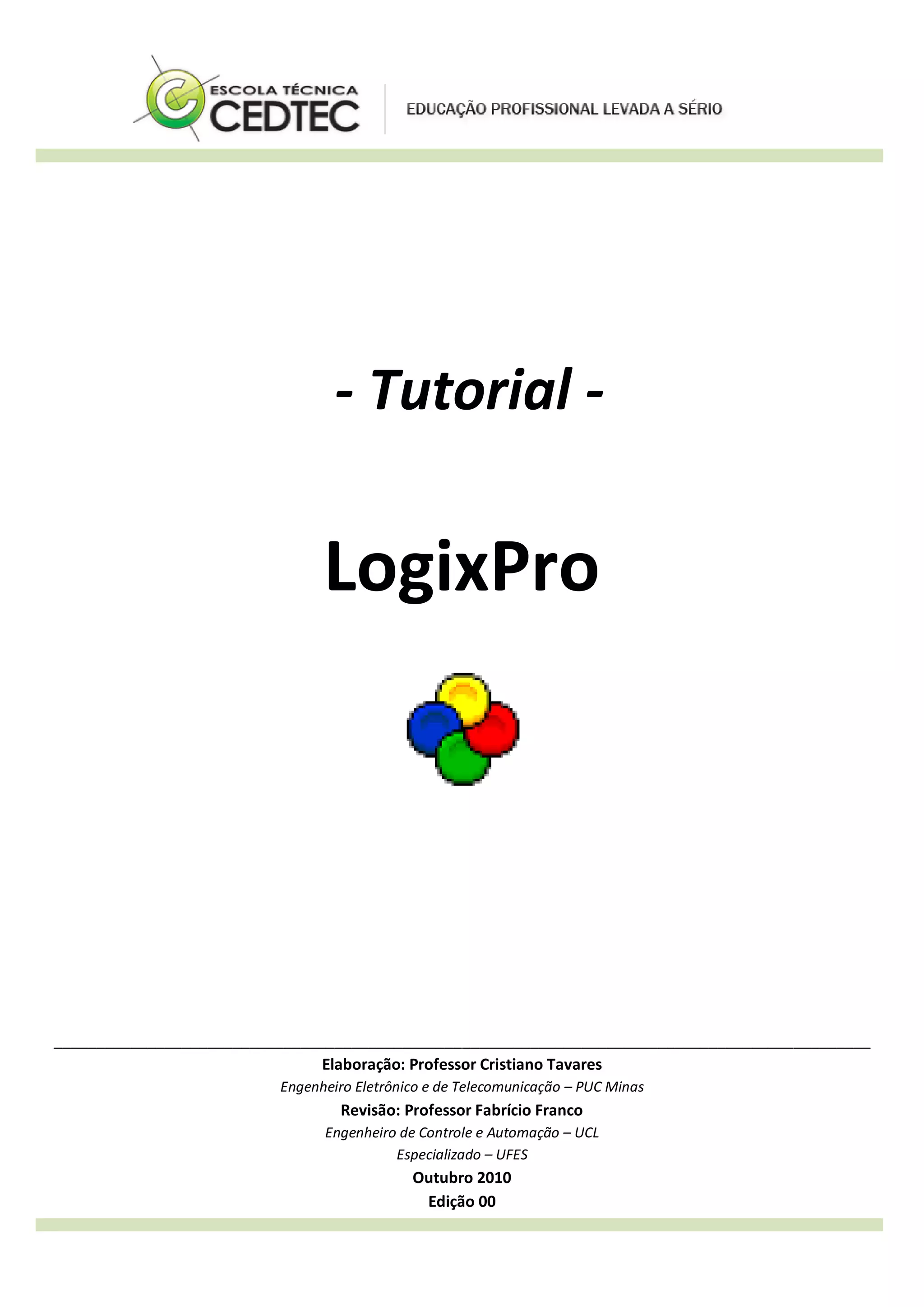 - Tutorial -
LogixPro
________________________________________________________________________________________________
Elaboração: Professor Cristiano Tavares
Engenheiro Eletrônico e de Telecomunicação – PUC Minas
Revisão: Professor Fabrício Franco
Engenheiro de Controle e Automação – UCL
Especializado – UFES
Outubro 2010
Edição 00
 