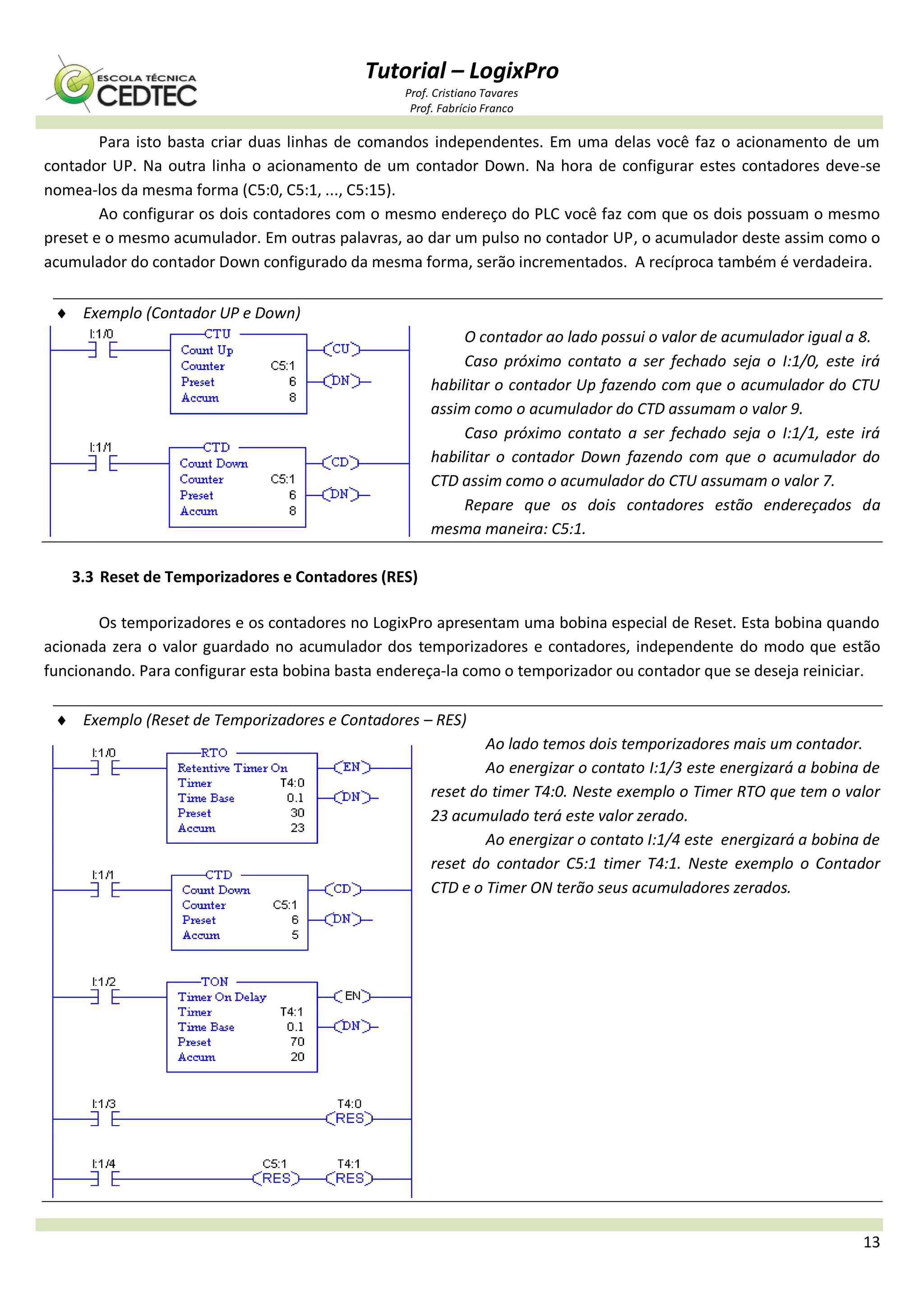 Tutorial – LogixPro
Prof. Cristiano Tavares
Prof. Fabrício Franco
13
Para isto basta criar duas linhas de comandos independentes. Em uma delas você faz o acionamento de um
contador UP. Na outra linha o acionamento de um contador Down. Na hora de configurar estes contadores deve-se
nomea-los da mesma forma (C5:0, C5:1, ..., C5:15).
Ao configurar os dois contadores com o mesmo endereço do PLC você faz com que os dois possuam o mesmo
preset e o mesmo acumulador. Em outras palavras, ao dar um pulso no contador UP, o acumulador deste assim como o
acumulador do contador Down configurado da mesma forma, serão incrementados. A recíproca também é verdadeira.
 Exemplo (Contador UP e Down)
O contador ao lado possui o valor de acumulador igual a 8.
Caso próximo contato a ser fechado seja o I:1/0, este irá
habilitar o contador Up fazendo com que o acumulador do CTU
assim como o acumulador do CTD assumam o valor 9.
Caso próximo contato a ser fechado seja o I:1/1, este irá
habilitar o contador Down fazendo com que o acumulador do
CTD assim como o acumulador do CTU assumam o valor 7.
Repare que os dois contadores estão endereçados da
mesma maneira: C5:1.
3.3 Reset de Temporizadores e Contadores (RES)
Os temporizadores e os contadores no LogixPro apresentam uma bobina especial de Reset. Esta bobina quando
acionada zera o valor guardado no acumulador dos temporizadores e contadores, independente do modo que estão
funcionando. Para configurar esta bobina basta endereça-la como o temporizador ou contador que se deseja reiniciar.
 Exemplo (Reset de Temporizadores e Contadores – RES)
Ao lado temos dois temporizadores mais um contador.
Ao energizar o contato I:1/3 este energizará a bobina de
reset do timer T4:0. Neste exemplo o Timer RTO que tem o valor
23 acumulado terá este valor zerado.
Ao energizar o contato I:1/4 este energizará a bobina de
reset do contador C5:1 timer T4:1. Neste exemplo o Contador
CTD e o Timer ON terão seus acumuladores zerados.
 