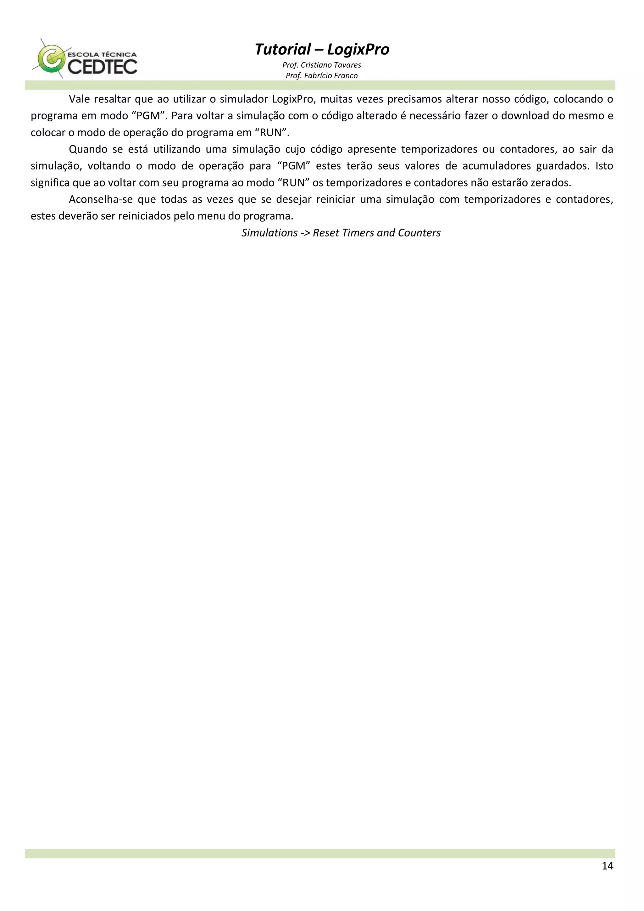 Tutorial – LogixPro
Prof. Cristiano Tavares
Prof. Fabrício Franco
14
Vale resaltar que ao utilizar o simulador LogixPro, muitas vezes precisamos alterar nosso código, colocando o
programa em modo “PGM”. Para voltar a simulação com o código alterado é necessário fazer o download do mesmo e
colocar o modo de operação do programa em “RUN”.
Quando se está utilizando uma simulação cujo código apresente temporizadores ou contadores, ao sair da
simulação, voltando o modo de operação para “PGM” estes terão seus valores de acumuladores guardados. Isto
significa que ao voltar com seu programa ao modo “RUN” os temporizadores e contadores não estarão zerados.
Aconselha-se que todas as vezes que se desejar reiniciar uma simulação com temporizadores e contadores,
estes deverão ser reiniciados pelo menu do programa.
Simulations -> Reset Timers and Counters
 