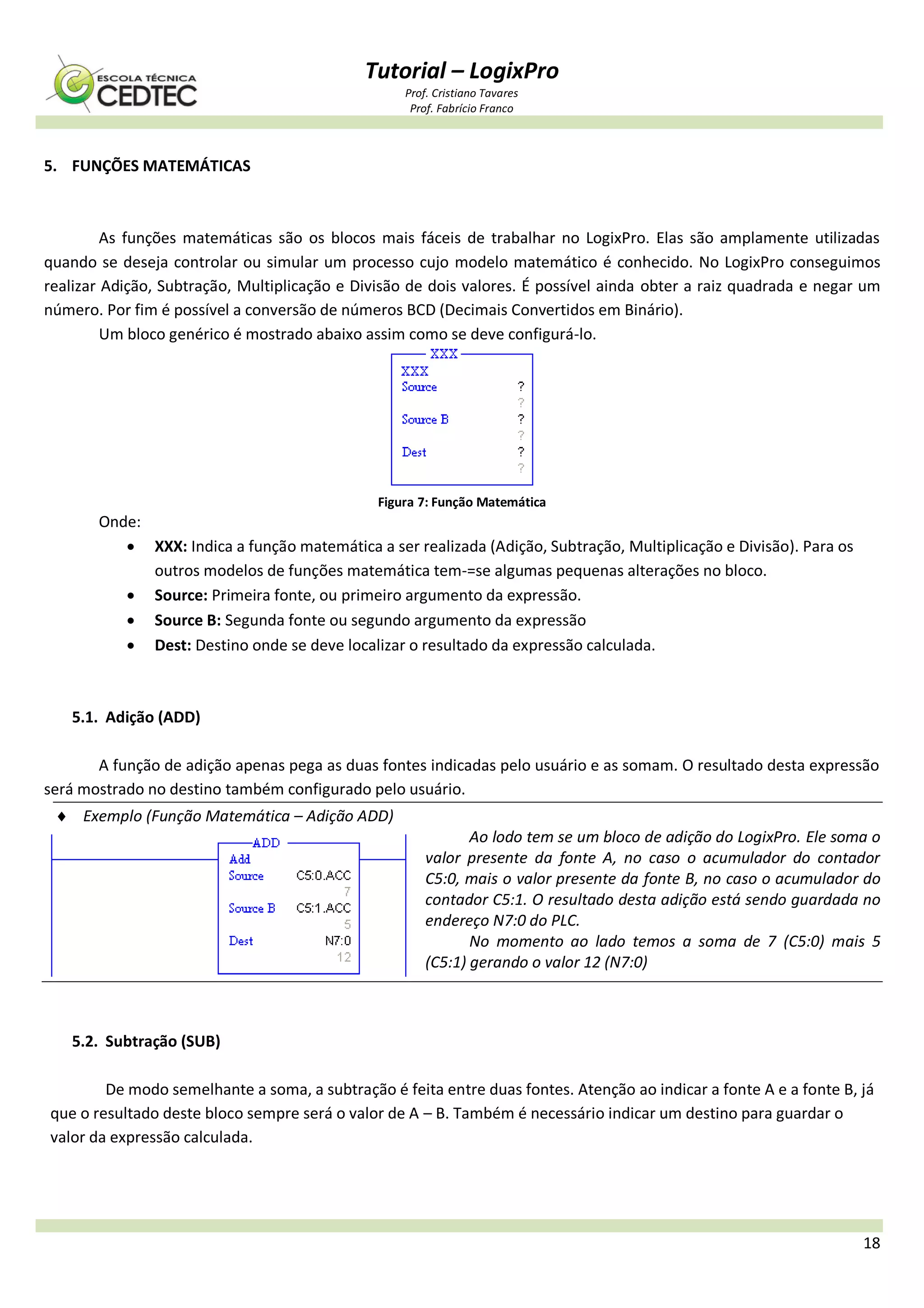 Tutorial – LogixPro
Prof. Cristiano Tavares
Prof. Fabrício Franco
18
5. FUNÇÕES MATEMÁTICAS
As funções matemáticas são os blocos mais fáceis de trabalhar no LogixPro. Elas são amplamente utilizadas
quando se deseja controlar ou simular um processo cujo modelo matemático é conhecido. No LogixPro conseguimos
realizar Adição, Subtração, Multiplicação e Divisão de dois valores. É possível ainda obter a raiz quadrada e negar um
número. Por fim é possível a conversão de números BCD (Decimais Convertidos em Binário).
Um bloco genérico é mostrado abaixo assim como se deve configurá-lo.
Figura 7: Função Matemática
Onde:
 XXX: Indica a função matemática a ser realizada (Adição, Subtração, Multiplicação e Divisão). Para os
outros modelos de funções matemática tem-=se algumas pequenas alterações no bloco.
 Source: Primeira fonte, ou primeiro argumento da expressão.
 Source B: Segunda fonte ou segundo argumento da expressão
 Dest: Destino onde se deve localizar o resultado da expressão calculada.
5.1. Adição (ADD)
A função de adição apenas pega as duas fontes indicadas pelo usuário e as somam. O resultado desta expressão
será mostrado no destino também configurado pelo usuário.
 Exemplo (Função Matemática – Adição ADD)
Ao lodo tem se um bloco de adição do LogixPro. Ele soma o
valor presente da fonte A, no caso o acumulador do contador
C5:0, mais o valor presente da fonte B, no caso o acumulador do
contador C5:1. O resultado desta adição está sendo guardada no
endereço N7:0 do PLC.
No momento ao lado temos a soma de 7 (C5:0) mais 5
(C5:1) gerando o valor 12 (N7:0)
5.2. Subtração (SUB)
De modo semelhante a soma, a subtração é feita entre duas fontes. Atenção ao indicar a fonte A e a fonte B, já
que o resultado deste bloco sempre será o valor de A – B. Também é necessário indicar um destino para guardar o
valor da expressão calculada.
 
