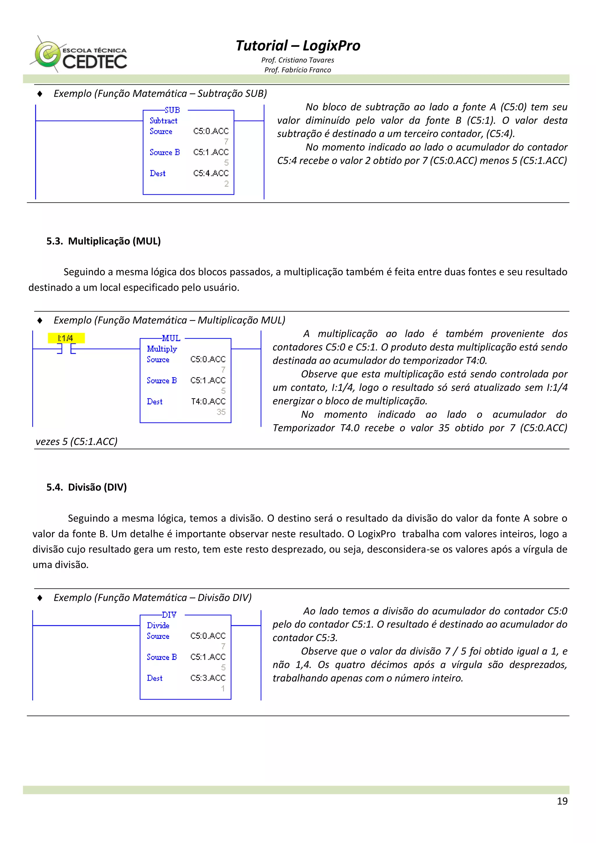 Tutorial – LogixPro
Prof. Cristiano Tavares
Prof. Fabrício Franco
19
 Exemplo (Função Matemática – Subtração SUB)
No bloco de subtração ao lado a fonte A (C5:0) tem seu
valor diminuído pelo valor da fonte B (C5:1). O valor desta
subtração é destinado a um terceiro contador, (C5:4).
No momento indicado ao lado o acumulador do contador
C5:4 recebe o valor 2 obtido por 7 (C5:0.ACC) menos 5 (C5:1.ACC)
5.3. Multiplicação (MUL)
Seguindo a mesma lógica dos blocos passados, a multiplicação também é feita entre duas fontes e seu resultado
destinado a um local especificado pelo usuário.
 Exemplo (Função Matemática – Multiplicação MUL)
A multiplicação ao lado é também proveniente dos
contadores C5:0 e C5:1. O produto desta multiplicação está sendo
destinada ao acumulador do temporizador T4:0.
Observe que esta multiplicação está sendo controlada por
um contato, I:1/4, logo o resultado só será atualizado sem I:1/4
energizar o bloco de multiplicação.
No momento indicado ao lado o acumulador do
Temporizador T4.0 recebe o valor 35 obtido por 7 (C5:0.ACC)
vezes 5 (C5:1.ACC)
5.4. Divisão (DIV)
Seguindo a mesma lógica, temos a divisão. O destino será o resultado da divisão do valor da fonte A sobre o
valor da fonte B. Um detalhe é importante observar neste resultado. O LogixPro trabalha com valores inteiros, logo a
divisão cujo resultado gera um resto, tem este resto desprezado, ou seja, desconsidera-se os valores após a vírgula de
uma divisão.
 Exemplo (Função Matemática – Divisão DIV)
Ao lado temos a divisão do acumulador do contador C5:0
pelo do contador C5:1. O resultado é destinado ao acumulador do
contador C5:3.
Observe que o valor da divisão 7 / 5 foi obtido igual a 1, e
não 1,4. Os quatro décimos após a vírgula são desprezados,
trabalhando apenas com o número inteiro.
 