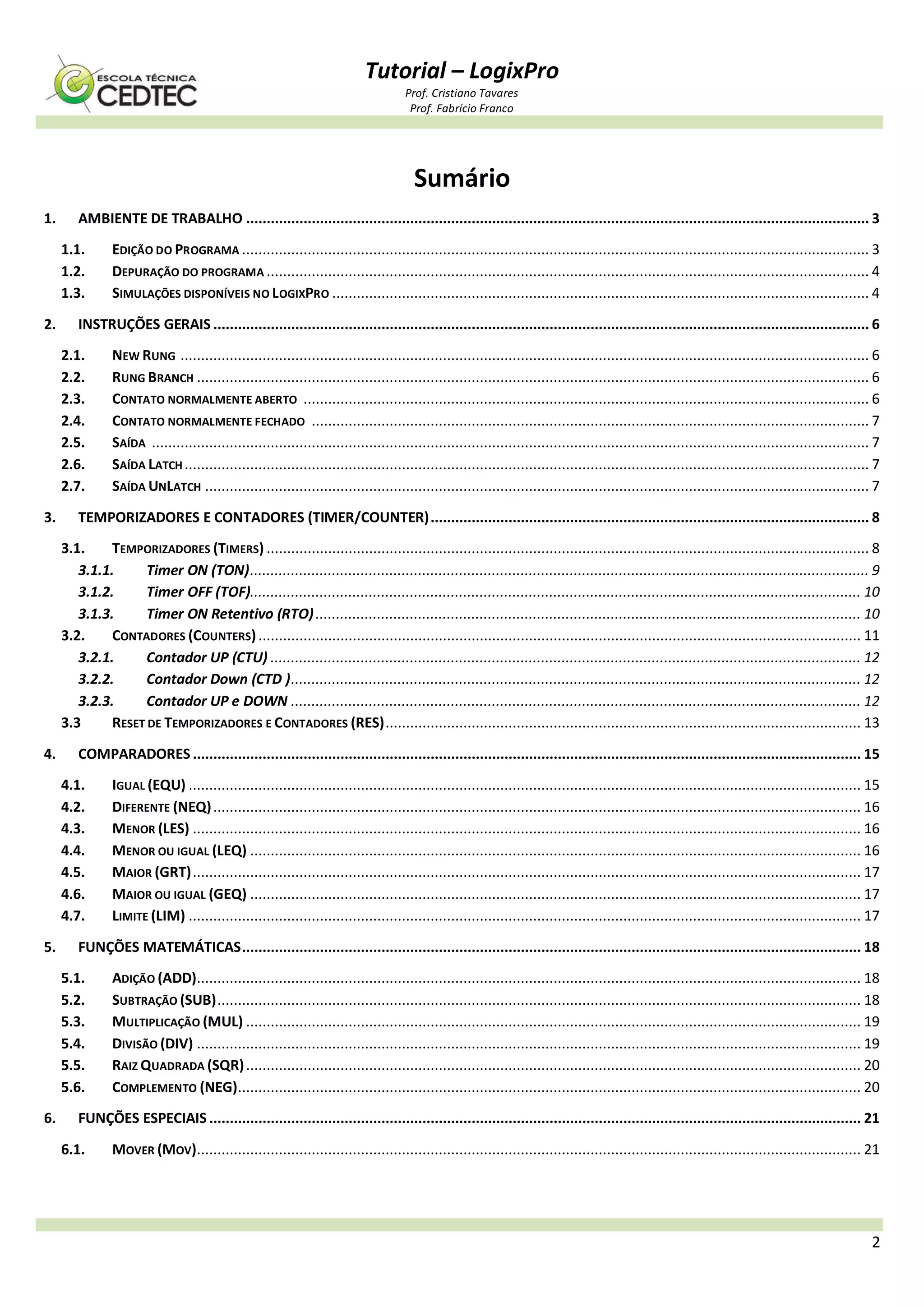 Tutorial – LogixPro
Prof. Cristiano Tavares
Prof. Fabrício Franco
2
Sumário
1. AMBIENTE DE TRABALHO ........................................................................................................................................................ 3
1.1. EDIÇÃO DO PROGRAMA ......................................................................................................................................................... 3
1.2. DEPURAÇÃO DO PROGRAMA ................................................................................................................................................... 4
1.3. SIMULAÇÕES DISPONÍVEIS NO LOGIXPRO ................................................................................................................................... 4
2. INSTRUÇÕES GERAIS ................................................................................................................................................................ 6
2.1. NEW RUNG ........................................................................................................................................................................ 6
2.2. RUNG BRANCH .................................................................................................................................................................... 6
2.3. CONTATO NORMALMENTE ABERTO .......................................................................................................................................... 6
2.4. CONTATO NORMALMENTE FECHADO ........................................................................................................................................ 7
2.5. SAÍDA ............................................................................................................................................................................... 7
2.6. SAÍDA LATCH ....................................................................................................................................................................... 7
2.7. SAÍDA UNLATCH .................................................................................................................................................................. 7
3. TEMPORIZADORES E CONTADORES (TIMER/COUNTER)........................................................................................................... 8
3.1. TEMPORIZADORES (TIMERS) ................................................................................................................................................... 8
3.1.1. Timer ON (TON)....................................................................................................................................................... 9
3.1.2. Timer OFF (TOF)..................................................................................................................................................... 10
3.1.3. Timer ON Retentivo (RTO)..................................................................................................................................... 10
3.2. CONTADORES (COUNTERS)................................................................................................................................................... 11
3.2.1. Contador UP (CTU) ................................................................................................................................................ 12
3.2.2. Contador Down (CTD )........................................................................................................................................... 12
3.2.3. Contador UP e DOWN ........................................................................................................................................... 12
3.3 RESET DE TEMPORIZADORES E CONTADORES (RES).................................................................................................................... 13
4. COMPARADORES ................................................................................................................................................................... 15
4.1. IGUAL (EQU) .................................................................................................................................................................... 15
4.2. DIFERENTE (NEQ).............................................................................................................................................................. 16
4.3. MENOR (LES) ................................................................................................................................................................... 16
4.4. MENOR OU IGUAL (LEQ) ..................................................................................................................................................... 16
4.5. MAIOR (GRT)................................................................................................................................................................... 17
4.6. MAIOR OU IGUAL (GEQ) ..................................................................................................................................................... 17
4.7. LIMITE (LIM) .................................................................................................................................................................... 17
5. FUNÇÕES MATEMÁTICAS....................................................................................................................................................... 18
5.1. ADIÇÃO (ADD).................................................................................................................................................................. 18
5.2. SUBTRAÇÃO (SUB)............................................................................................................................................................. 18
5.3. MULTIPLICAÇÃO (MUL) ...................................................................................................................................................... 19
5.4. DIVISÃO (DIV) .................................................................................................................................................................. 19
5.5. RAIZ QUADRADA (SQR)...................................................................................................................................................... 20
5.6. COMPLEMENTO (NEG)........................................................................................................................................................ 20
6. FUNÇÕES ESPECIAIS ............................................................................................................................................................... 21
6.1. MOVER (MOV).................................................................................................................................................................. 21
 
