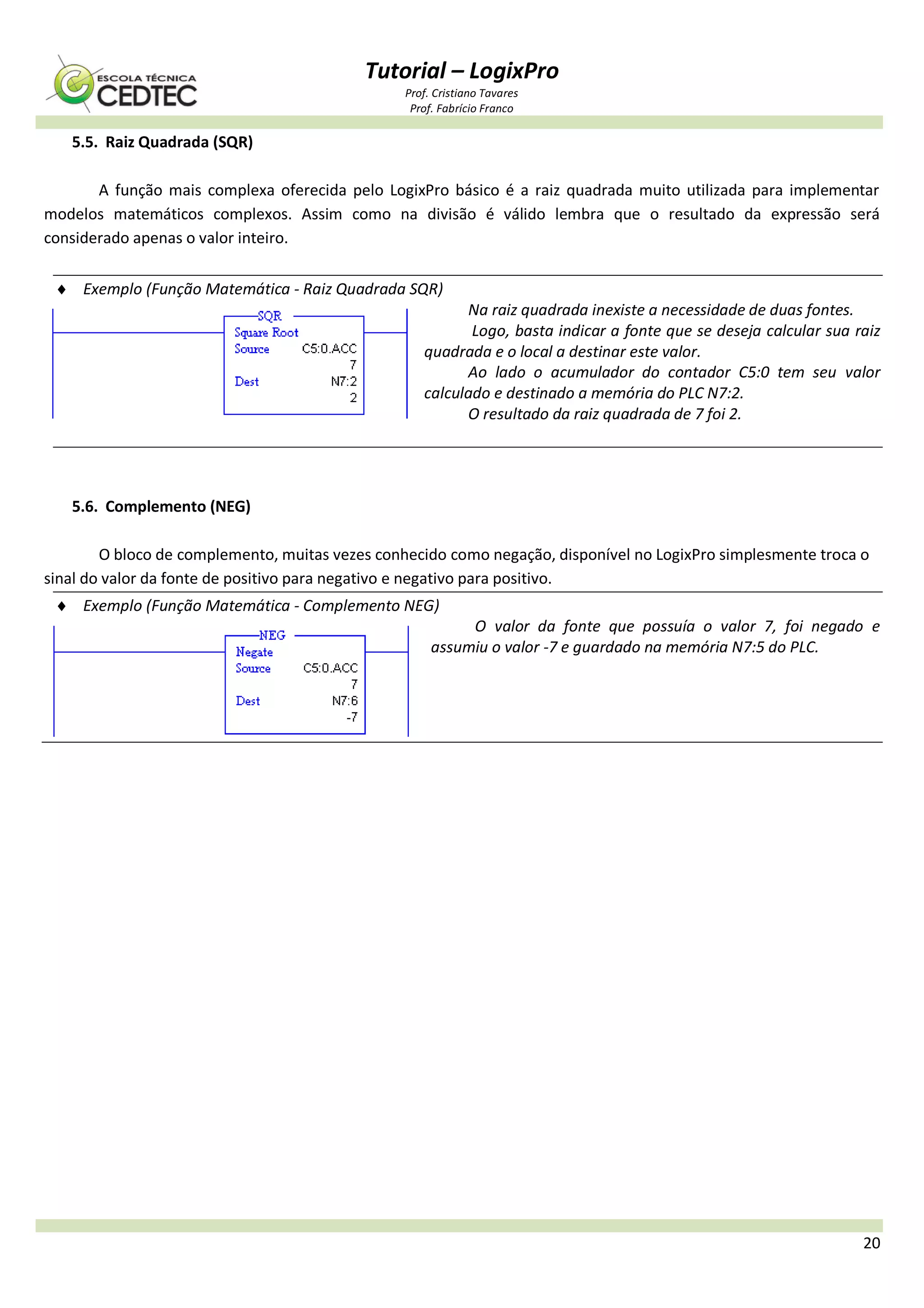 Tutorial – LogixPro
Prof. Cristiano Tavares
Prof. Fabrício Franco
20
5.5. Raiz Quadrada (SQR)
A função mais complexa oferecida pelo LogixPro básico é a raiz quadrada muito utilizada para implementar
modelos matemáticos complexos. Assim como na divisão é válido lembra que o resultado da expressão será
considerado apenas o valor inteiro.
 Exemplo (Função Matemática - Raiz Quadrada SQR)
Na raiz quadrada inexiste a necessidade de duas fontes.
Logo, basta indicar a fonte que se deseja calcular sua raiz
quadrada e o local a destinar este valor.
Ao lado o acumulador do contador C5:0 tem seu valor
calculado e destinado a memória do PLC N7:2.
O resultado da raiz quadrada de 7 foi 2.
5.6. Complemento (NEG)
O bloco de complemento, muitas vezes conhecido como negação, disponível no LogixPro simplesmente troca o
sinal do valor da fonte de positivo para negativo e negativo para positivo.
 Exemplo (Função Matemática - Complemento NEG)
O valor da fonte que possuía o valor 7, foi negado e
assumiu o valor -7 e guardado na memória N7:5 do PLC.
 