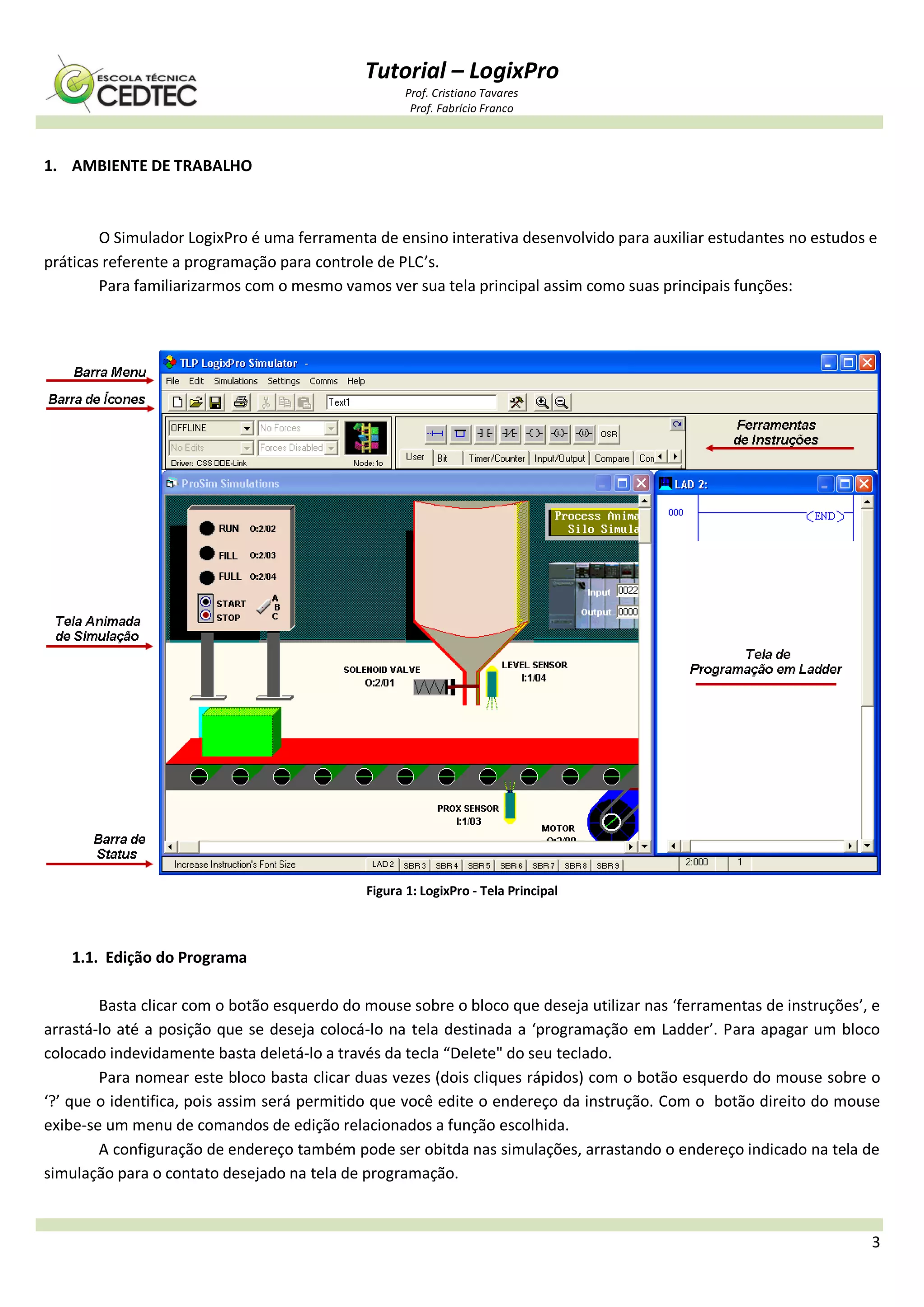 Tutorial – LogixPro
Prof. Cristiano Tavares
Prof. Fabrício Franco
3
1. AMBIENTE DE TRABALHO
O Simulador LogixPro é uma ferramenta de ensino interativa desenvolvido para auxiliar estudantes no estudos e
práticas referente a programação para controle de PLC’s.
Para familiarizarmos com o mesmo vamos ver sua tela principal assim como suas principais funções:
Figura 1: LogixPro - Tela Principal
1.1. Edição do Programa
Basta clicar com o botão esquerdo do mouse sobre o bloco que deseja utilizar nas ‘ferramentas de instruções’, e
arrastá-lo até a posição que se deseja colocá-lo na tela destinada a ‘programação em Ladder’. Para apagar um bloco
colocado indevidamente basta deletá-lo a través da tecla “Delete" do seu teclado.
Para nomear este bloco basta clicar duas vezes (dois cliques rápidos) com o botão esquerdo do mouse sobre o
‘?’ que o identifica, pois assim será permitido que você edite o endereço da instrução. Com o botão direito do mouse
exibe-se um menu de comandos de edição relacionados a função escolhida.
A configuração de endereço também pode ser obitda nas simulações, arrastando o endereço indicado na tela de
simulação para o contato desejado na tela de programação.
 