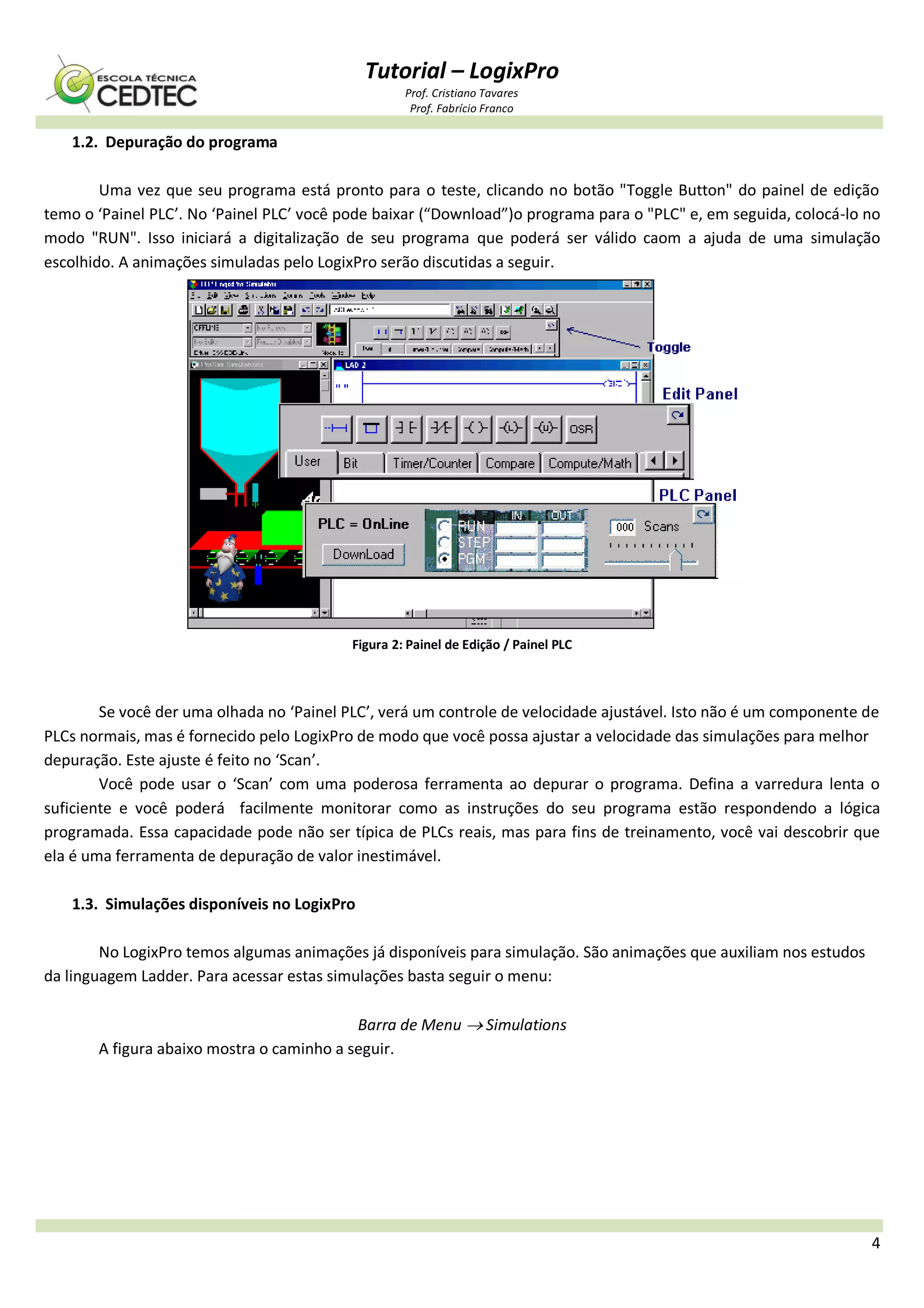 Tutorial – LogixPro
Prof. Cristiano Tavares
Prof. Fabrício Franco
4
1.2. Depuração do programa
Uma vez que seu programa está pronto para o teste, clicando no botão "Toggle Button" do painel de edição
temo o ‘Painel PLC’. No ‘Painel PLC’ você pode baixar (“Download”)o programa para o "PLC" e, em seguida, colocá-lo no
modo "RUN". Isso iniciará a digitalização de seu programa que poderá ser válido caom a ajuda de uma simulação
escolhido. A animações simuladas pelo LogixPro serão discutidas a seguir.
Figura 2: Painel de Edição / Painel PLC
Se você der uma olhada no ‘Painel PLC’, verá um controle de velocidade ajustável. Isto não é um componente de
PLCs normais, mas é fornecido pelo LogixPro de modo que você possa ajustar a velocidade das simulações para melhor
depuração. Este ajuste é feito no ‘Scan’.
Você pode usar o ‘Scan’ com uma poderosa ferramenta ao depurar o programa. Defina a varredura lenta o
suficiente e você poderá facilmente monitorar como as instruções do seu programa estão respondendo a lógica
programada. Essa capacidade pode não ser típica de PLCs reais, mas para fins de treinamento, você vai descobrir que
ela é uma ferramenta de depuração de valor inestimável.
1.3. Simulações disponíveis no LogixPro
No LogixPro temos algumas animações já disponíveis para simulação. São animações que auxiliam nos estudos
da linguagem Ladder. Para acessar estas simulações basta seguir o menu:
Barra de Menu  Simulations
A figura abaixo mostra o caminho a seguir.
 