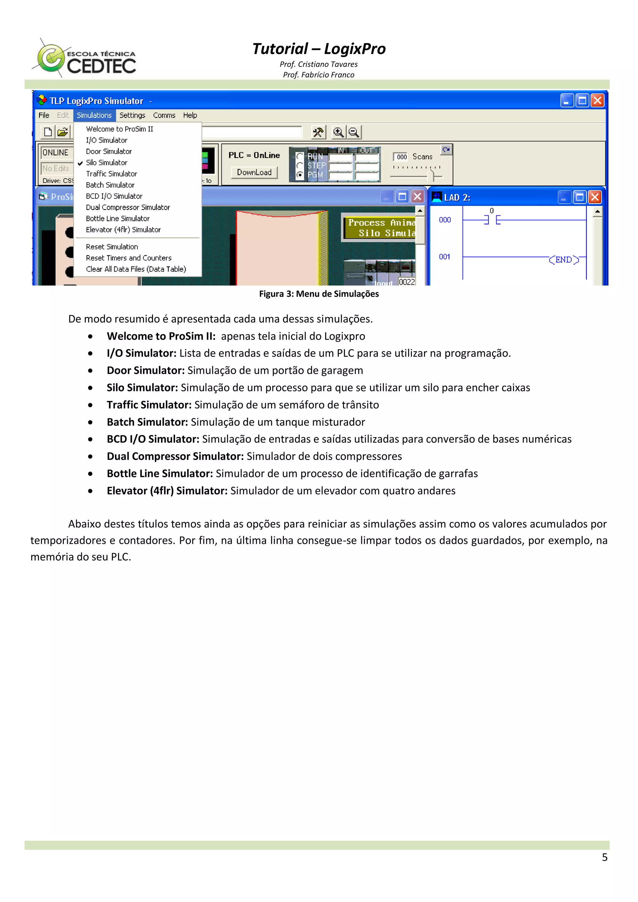 Tutorial – LogixPro
Prof. Cristiano Tavares
Prof. Fabrício Franco
5
Figura 3: Menu de Simulações
De modo resumido é apresentada cada uma dessas simulações.
 Welcome to ProSim II: apenas tela inicial do Logixpro
 I/O Simulator: Lista de entradas e saídas de um PLC para se utilizar na programação.
 Door Simulator: Simulação de um portão de garagem
 Silo Simulator: Simulação de um processo para que se utilizar um silo para encher caixas
 Traffic Simulator: Simulação de um semáforo de trânsito
 Batch Simulator: Simulação de um tanque misturador
 BCD I/O Simulator: Simulação de entradas e saídas utilizadas para conversão de bases numéricas
 Dual Compressor Simulator: Simulador de dois compressores
 Bottle Line Simulator: Simulador de um processo de identificação de garrafas
 Elevator (4flr) Simulator: Simulador de um elevador com quatro andares
Abaixo destes títulos temos ainda as opções para reiniciar as simulações assim como os valores acumulados por
temporizadores e contadores. Por fim, na última linha consegue-se limpar todos os dados guardados, por exemplo, na
memória do seu PLC.
 