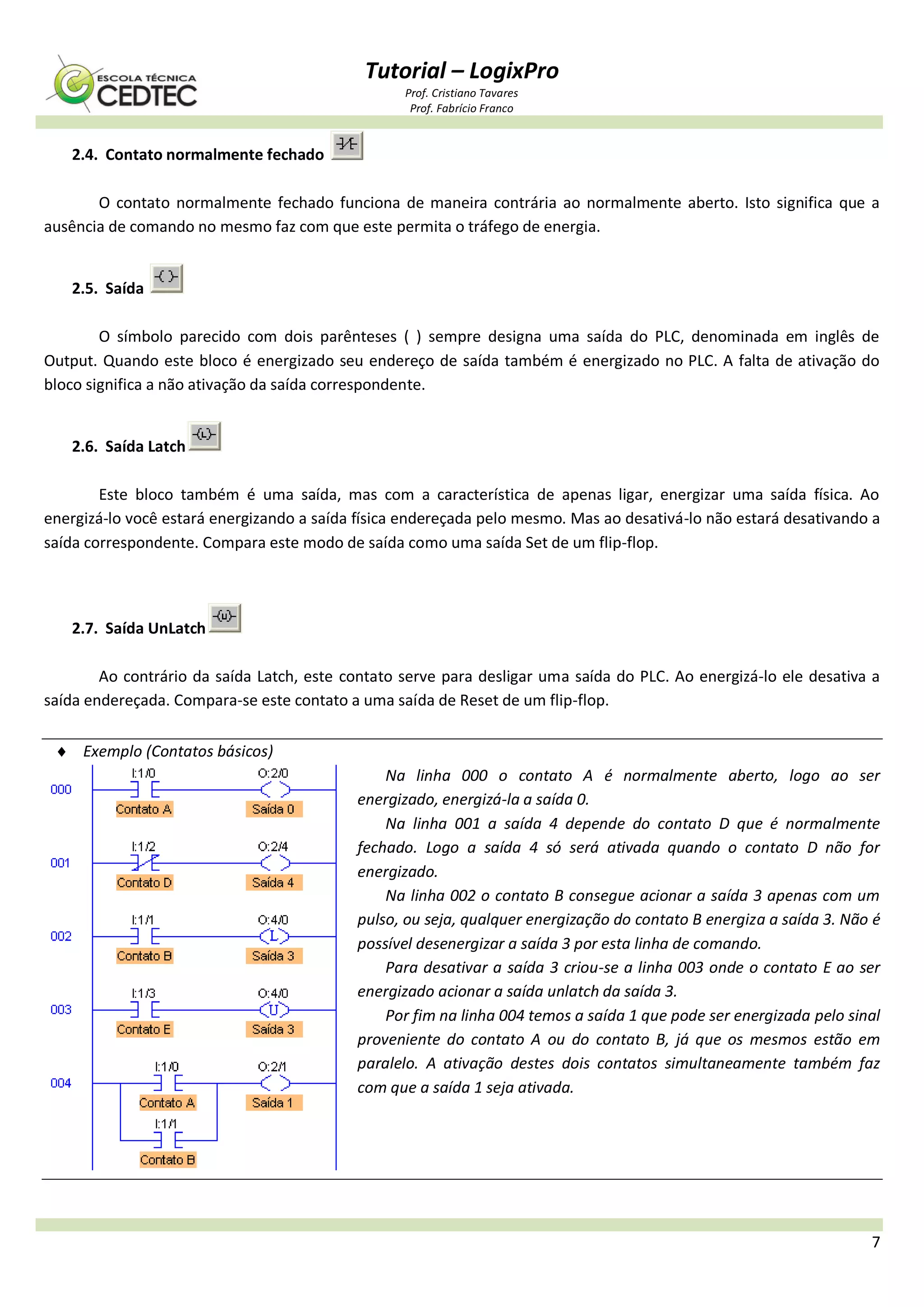 Tutorial – LogixPro
Prof. Cristiano Tavares
Prof. Fabrício Franco
7
2.4. Contato normalmente fechado
O contato normalmente fechado funciona de maneira contrária ao normalmente aberto. Isto significa que a
ausência de comando no mesmo faz com que este permita o tráfego de energia.
2.5. Saída
O símbolo parecido com dois parênteses ( ) sempre designa uma saída do PLC, denominada em inglês de
Output. Quando este bloco é energizado seu endereço de saída também é energizado no PLC. A falta de ativação do
bloco significa a não ativação da saída correspondente.
2.6. Saída Latch
Este bloco também é uma saída, mas com a característica de apenas ligar, energizar uma saída física. Ao
energizá-lo você estará energizando a saída física endereçada pelo mesmo. Mas ao desativá-lo não estará desativando a
saída correspondente. Compara este modo de saída como uma saída Set de um flip-flop.
2.7. Saída UnLatch
Ao contrário da saída Latch, este contato serve para desligar uma saída do PLC. Ao energizá-lo ele desativa a
saída endereçada. Compara-se este contato a uma saída de Reset de um flip-flop.
 Exemplo (Contatos básicos)
Na linha 000 o contato A é normalmente aberto, logo ao ser
energizado, energizá-la a saída 0.
Na linha 001 a saída 4 depende do contato D que é normalmente
fechado. Logo a saída 4 só será ativada quando o contato D não for
energizado.
Na linha 002 o contato B consegue acionar a saída 3 apenas com um
pulso, ou seja, qualquer energização do contato B energiza a saída 3. Não é
possível desenergizar a saída 3 por esta linha de comando.
Para desativar a saída 3 criou-se a linha 003 onde o contato E ao ser
energizado acionar a saída unlatch da saída 3.
Por fim na linha 004 temos a saída 1 que pode ser energizada pelo sinal
proveniente do contato A ou do contato B, já que os mesmos estão em
paralelo. A ativação destes dois contatos simultaneamente também faz
com que a saída 1 seja ativada.
 