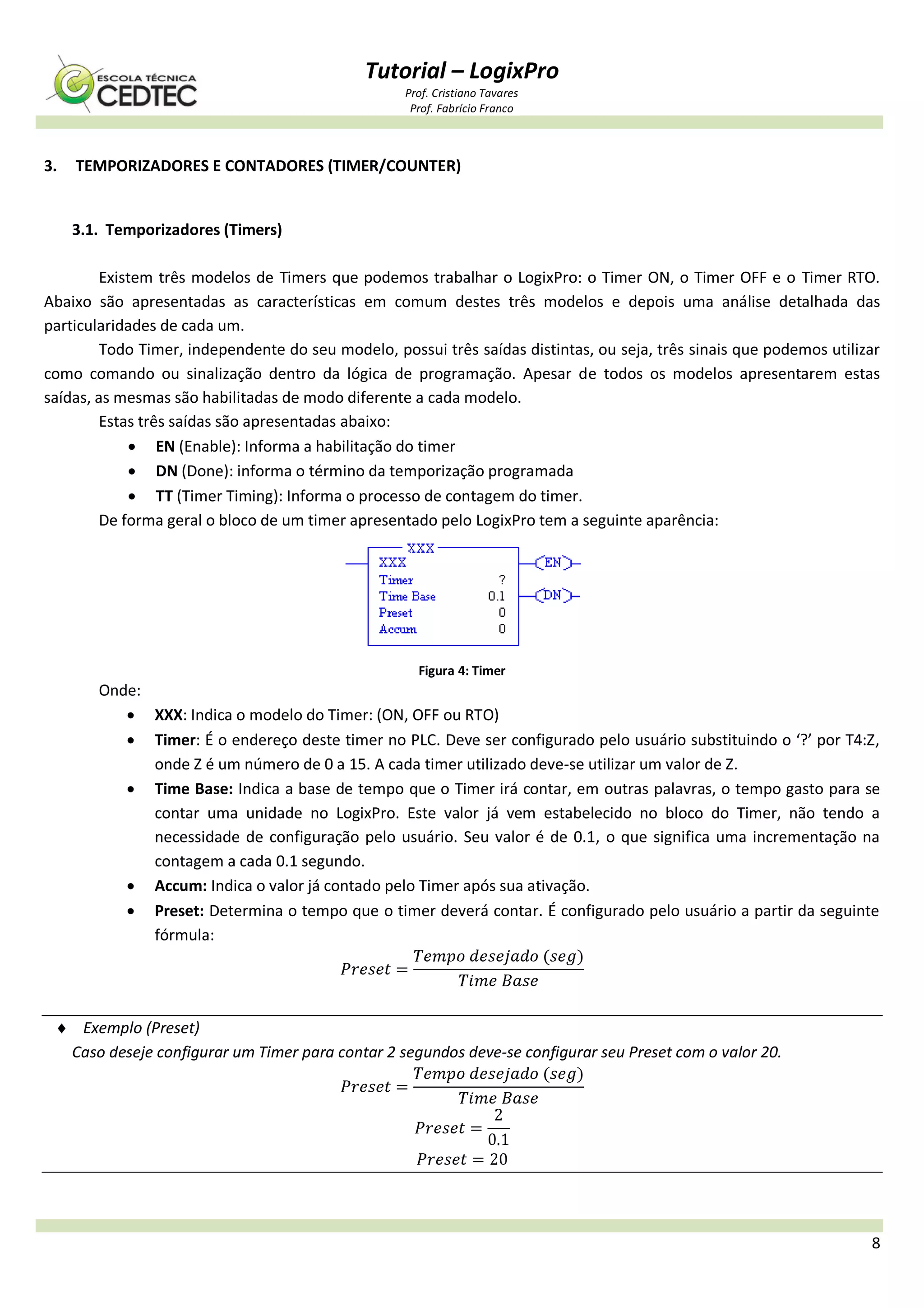 Tutorial – LogixPro
Prof. Cristiano Tavares
Prof. Fabrício Franco
8
3. TEMPORIZADORES E CONTADORES (TIMER/COUNTER)
3.1. Temporizadores (Timers)
Existem três modelos de Timers que podemos trabalhar o LogixPro: o Timer ON, o Timer OFF e o Timer RTO.
Abaixo são apresentadas as características em comum destes três modelos e depois uma análise detalhada das
particularidades de cada um.
Todo Timer, independente do seu modelo, possui três saídas distintas, ou seja, três sinais que podemos utilizar
como comando ou sinalização dentro da lógica de programação. Apesar de todos os modelos apresentarem estas
saídas, as mesmas são habilitadas de modo diferente a cada modelo.
Estas três saídas são apresentadas abaixo:
 EN (Enable): Informa a habilitação do timer
 DN (Done): informa o término da temporização programada
 TT (Timer Timing): Informa o processo de contagem do timer.
De forma geral o bloco de um timer apresentado pelo LogixPro tem a seguinte aparência:
Figura 4: Timer
Onde:
 XXX: Indica o modelo do Timer: (ON, OFF ou RTO)
 Timer: É o endereço deste timer no PLC. Deve ser configurado pelo usuário substituindo o ‘?’ por T4:Z,
onde Z é um número de 0 a 15. A cada timer utilizado deve-se utilizar um valor de Z.
 Time Base: Indica a base de tempo que o Timer irá contar, em outras palavras, o tempo gasto para se
contar uma unidade no LogixPro. Este valor já vem estabelecido no bloco do Timer, não tendo a
necessidade de configuração pelo usuário. Seu valor é de 0.1, o que significa uma incrementação na
contagem a cada 0.1 segundo.
 Accum: Indica o valor já contado pelo Timer após sua ativação.
 Preset: Determina o tempo que o timer deverá contar. É configurado pelo usuário a partir da seguinte
fórmula:
 Exemplo (Preset)
Caso deseje configurar um Timer para contar 2 segundos deve-se configurar seu Preset com o valor 20.
 