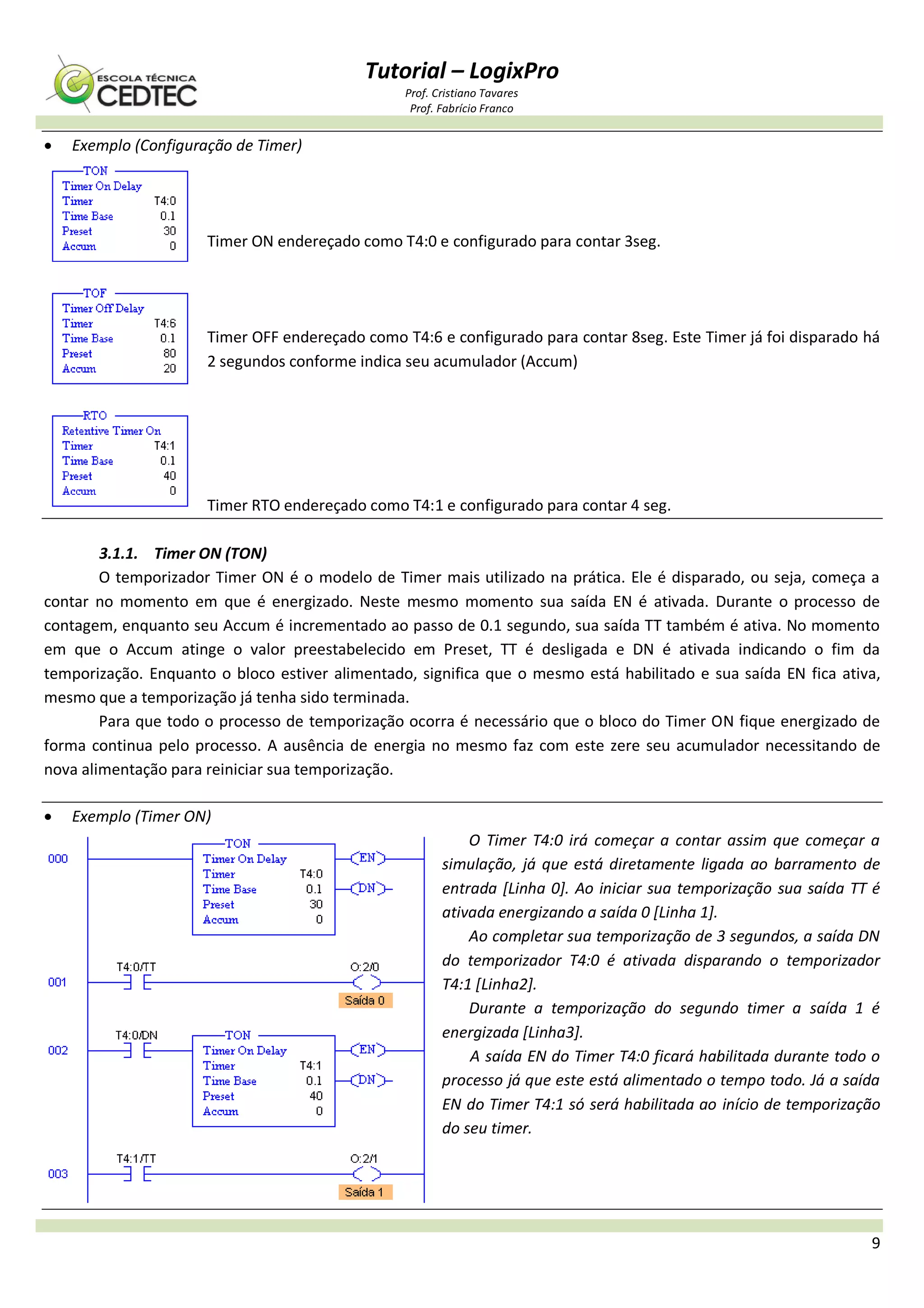 Tutorial – LogixPro
Prof. Cristiano Tavares
Prof. Fabrício Franco
9
 Exemplo (Configuração de Timer)
Timer ON endereçado como T4:0 e configurado para contar 3seg.
Timer OFF endereçado como T4:6 e configurado para contar 8seg. Este Timer já foi disparado há
2 segundos conforme indica seu acumulador (Accum)
Timer RTO endereçado como T4:1 e configurado para contar 4 seg.
3.1.1. Timer ON (TON)
O temporizador Timer ON é o modelo de Timer mais utilizado na prática. Ele é disparado, ou seja, começa a
contar no momento em que é energizado. Neste mesmo momento sua saída EN é ativada. Durante o processo de
contagem, enquanto seu Accum é incrementado ao passo de 0.1 segundo, sua saída TT também é ativa. No momento
em que o Accum atinge o valor preestabelecido em Preset, TT é desligada e DN é ativada indicando o fim da
temporização. Enquanto o bloco estiver alimentado, significa que o mesmo está habilitado e sua saída EN fica ativa,
mesmo que a temporização já tenha sido terminada.
Para que todo o processo de temporização ocorra é necessário que o bloco do Timer ON fique energizado de
forma continua pelo processo. A ausência de energia no mesmo faz com este zere seu acumulador necessitando de
nova alimentação para reiniciar sua temporização.
 Exemplo (Timer ON)
O Timer T4:0 irá começar a contar assim que começar a
simulação, já que está diretamente ligada ao barramento de
entrada [Linha 0]. Ao iniciar sua temporização sua saída TT é
ativada energizando a saída 0 [Linha 1].
Ao completar sua temporização de 3 segundos, a saída DN
do temporizador T4:0 é ativada disparando o temporizador
T4:1 [Linha2].
Durante a temporização do segundo timer a saída 1 é
energizada [Linha3].
A saída EN do Timer T4:0 ficará habilitada durante todo o
processo já que este está alimentado o tempo todo. Já a saída
EN do Timer T4:1 só será habilitada ao início de temporização
do seu timer.
 