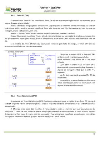 Tutorial – LogixPro
Prof. Cristiano Tavares
Prof. Fabrício Franco
10
3.1.2. Timer OFF (TOF)
O temporizador Timer OFF ao contrário do Timer ON só tem sua temporização iniciada no momento que o
mesmo deixa de ser energizado.
A saída EN indica a energização do temporizador. Logo enquanto o Timer OFF estiver alimentado sua saída EN
está ativada. Válido ressaltar que este modelo de Timer só é disparado pela falta de energização, logo, durante sua
contagem, a saída EN fica inativa, sem sinal.
A saída TT continua sendo ativada somente no período em que o timer está contando.
A saída DN para este modelo de Timer é ativada no momento que seu acumulador é zerado e permanece ativa
até que se termina a contagem, ou seja, o fim da temporização de um Timer OFF é indicada pela ausência de sinal em
DN.
Se o modelo de Timer ON tem seu acumulador reiniciado pela falta de energia, o Timer OFF tem seu
acumulador reiniciado com a presença de energia.
 Exemplo (Timer OFF)
Ao fechar o contato I:1/0, o timer OFF T4:2
será energizado zerando seu acumulador.
Neste momento suas saídas EN e DN serão
ativadas.
Após abrir o contato I:1/0 sua saída EN é
desenergizada e sua temporização é disparada. O
disparo da contagem indica que a saída TT é
acionada.
Ao fim da temporização as saídas TT e DN são
desativadas.
Para reiniciar a operação deve-se alimentar o
Timer, zerando desta forma seu acumulador, e em
seguida desenergizando o mesmo.
3.1.3. Timer ON Retentivo (RTO)
As saídas de um Timer ON Retentivo (RTO) funcionam exatamente como as saídas de um Timer ON normal. A
saída EN enquanto o bloco estiver energizado, a saída TT enquanto este bloco estiver contando e a saída DN ao fim da
temporização.
A diferença entre estes dois modelos de temporizadores está na maneira que seus acumuladores são
reiniciados. O Timer ON puro bastava a falta de energização para reiniciar seu acumulador, o Timer RTO não funciona
desta maneira. Ele é capaz de reter o valor do acumulador. Para reiniciar este modelo de temporizador é necessária a
utilização de uma bonina de Reset que será discutida na seção 3.3. deste tutorial.
 