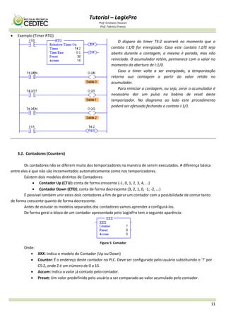 Tutorial – LogixPro
Prof. Cristiano Tavares
Prof. Fabrício Franco
11
 Exemplo (Timer RTO)
O disparo do timer T4:2 ocorrerá no momento que o
contato I:1/0 for energizado. Caso este contato I:1/0 seja
aberto durante a contagem, a mesma é parada, mas não
reiniciada. O acumulador retém, permanece com o valor no
momento da abertura de I:1/0.
Caso o timer volte a ser energizado, a temporização
retorna sua contagem a partir do valor retido no
acumulador.
Para reiniciar a contagem, ou seja, zerar o acumulador é
necessário dar um pulso na bobina de reset deste
temporizador. No diagrama ao lado este procedimento
poderá ser efetuado fechando o contato I:1/1.
3.2. Contadores (Counters)
Os contadores não se diferem muito dos temporizadores na maneira de serem executados. A diferença básica
entre eles é que não são incrementados automaticamente como nos temporizadores.
Existem dois modelos distintos de Contadores:
 Contador Up (CTU): conta de forma crescente (-1, 0, 1, 2, 3, 4, ...)
 Contador Down (CTD): conta de forma decrescente (3, 2, 1, 0, -1, -2, ...)
É possível também unir estes dois contadores a fim de gerar um contador com a possibilidade de contar tanto
de forma crescente quanto de forma decrescente.
Antes de estudar os modelos separados dos contadores vamos aprender a configurá-los.
De forma geral o bloco de um contador apresentado pelo LogixPro tem a seguinte aparência:
Figura 5: Contador
Onde:
 XXX: Indica o modelo do Contador (Up ou Down)
 Counter: É o endereço deste contador no PLC. Deve ser configurado pelo usuário substituindo o ‘?’ por
C5:Z, onde Z é um número de 0 a 15.
 Accum: Indica o valor já contado pelo contador.
 Preset: Um valor predefinido pelo usuário a ser comparado ao valor acumulado pelo contador.
 