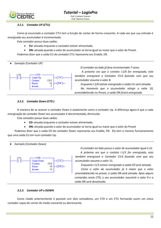 Tutorial – LogixPro
Prof. Cristiano Tavares
Prof. Fabrício Franco
12
3.2.1. Contador UP (CTU)
Como já enunciado o contador CTU tem a função de contar de forma crescente. A cada vez que sua entrada é
energizada seu acumulador é incrementado.
Este contador possui duas saídas:
 CU: ativada enquanto o contador estiver alimentado.
 DN: ativada quando o valor do acumulador se torna igual ou maior que o valor do Preset.
Podemos dizer que a saída CU do contador CTU representa seu Enable, EN.
 Exemplo (Contador UP)
O contador ao lado já fora incrementado 7 vezes.
A próxima vez que o contato I:1/0 for energizado, este
também energizará o Contador C5:0 fazendo com que seu
acumulador assuma o valor 8.
Enquanto I:1/0 estiver energizado a saída CU será ativada.
No momento que o acumulador atingir o valor 10,
preestabelecido no Preset, a saída DN ficará energizada.
3.2.2. Contador Down (CTD )
A maneira de se acionar o contador Down é exatamente como o contador Up. A diferença agora é que a cada
energização do contador Down seu acumulador é decrementado, diminuído.
Este contador possui duas saídas:
 CD: ativada enquanto o contador estiver alimentado.
 DN: ativada quando o valor do acumulador se torna igual ou maior que o valor do Preset
Podemos dizer que a saída CD do contador Down representa seu Enable, EN. Ela tem o mesmo funcionamento
que uma saída CU em num contador Up.
 Exemplo (Contador Down)
O contador ao lado possui o valor de acumulador igual a 12.
A próxima vez que o contato I:1/1 for energizado, este
também energizará o Contador C5:0 fazendo com que seu
acumulador assuma o valor 11.
Enquanto I:1/1 estiver energizado a saída CD será ativada.
Como o valor do acumulador já é maior que o valor
preestabelecido no preset, a saída DN está ativada. Após alguns
comandos neste CTD, o seu acumulador assumirá o valor 9 e a
saída DN será desativada.
3.2.3. Contador UP e DOWN
Como citado anteriormente é possível unir dois contadores, um CTD e um CTU formando assim um único
contador capaz de contar de modo crescente ou decrescente.
 