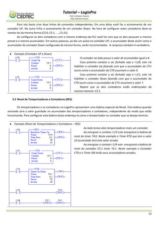 Tutorial – LogixPro
Prof. Cristiano Tavares
Prof. Fabrício Franco
13
Para isto basta criar duas linhas de comandos independentes. Em uma delas você faz o acionamento de um
contador UP. Na outra linha o acionamento de um contador Down. Na hora de configurar estes contadores deve-se
nomea-los da mesma forma (C5:0, C5:1, ..., C5:15).
Ao configurar os dois contadores com o mesmo endereço do PLC você faz com que os dois possuam o mesmo
preset e o mesmo acumulador. Em outras palavras, ao dar um pulso no contador UP, o acumulador deste assim como o
acumulador do contador Down configurado da mesma forma, serão incrementados. A recíproca também é verdadeira.
 Exemplo (Contador UP e Down)
O contador ao lado possui o valor de acumulador igual a 8.
Caso próximo contato a ser fechado seja o I:1/0, este irá
habilitar o contador Up fazendo com que o acumulador do CTU
assim como o acumulador do CTD assumam o valor 9.
Caso próximo contato a ser fechado seja o I:1/1, este irá
habilitar o contador Down fazendo com que o acumulador do
CTD assim como o acumulador do CTU assumam o valor 7.
Repare que os dois contadores estão endereçados da
mesma maneira: C5:1.
3.3 Reset de Temporizadores e Contadores (RES)
Os temporizadores e os contadores no LogixPro apresentam uma bobina especial de Reset. Esta bobina quando
acionada zera o valor guardado no acumulador dos temporizadores e contadores, independente do modo que estão
funcionando. Para configurar esta bobina basta endereça-la como o temporizador ou contador que se deseja reiniciar.
 Exemplo (Reset de Temporizadores e Contadores – RES)
Ao lado temos dois temporizadores mais um contador.
Ao energizar o contato I:1/3 este energizará a bobina de
reset do timer T4:0. Neste exemplo o Timer RTO que tem o valor
23 acumulado terá este valor zerado.
Ao energizar o contato I:1/4 este energizará a bobina de
reset do contador C5:1 timer T4:1. Neste exemplo o Contador
CTD e o Timer ON terão seus acumuladores zerados.
 
