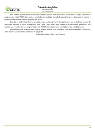 Tutorial – LogixPro
Prof. Cristiano Tavares
Prof. Fabrício Franco
14
Vale resaltar que ao utilizar o simulador LogixPro, muitas vezes precisamos alterar nosso código, colocando o
programa em modo “PGM”. Para voltar a simulação com o código alterado é necessário fazer o download do mesmo e
colocar o modo de operação do programa em “RUN”.
Quando se está utilizando uma simulação cujo código apresente temporizadores ou contadores, ao sair da
simulação, voltando o modo de operação para “PGM” estes terão seus valores de acumuladores guardados. Isto
significa que ao voltar com seu programa ao modo “RUN” os temporizadores e contadores não estarão zerados.
Aconselha-se que todas as vezes que se desejar reiniciar uma simulação com temporizadores e contadores,
estes deverão ser reiniciados pelo menu do programa.
Simulations -> Reset Timers and Counters
 