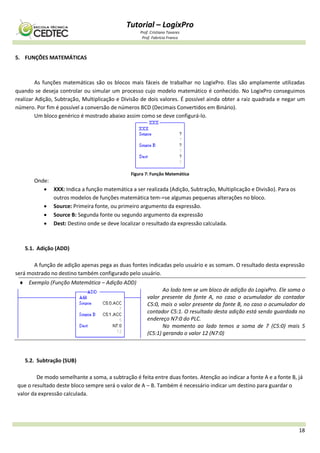 Tutorial – LogixPro
Prof. Cristiano Tavares
Prof. Fabrício Franco
18
5. FUNÇÕES MATEMÁTICAS
As funções matemáticas são os blocos mais fáceis de trabalhar no LogixPro. Elas são amplamente utilizadas
quando se deseja controlar ou simular um processo cujo modelo matemático é conhecido. No LogixPro conseguimos
realizar Adição, Subtração, Multiplicação e Divisão de dois valores. É possível ainda obter a raiz quadrada e negar um
número. Por fim é possível a conversão de números BCD (Decimais Convertidos em Binário).
Um bloco genérico é mostrado abaixo assim como se deve configurá-lo.
Figura 7: Função Matemática
Onde:
 XXX: Indica a função matemática a ser realizada (Adição, Subtração, Multiplicação e Divisão). Para os
outros modelos de funções matemática tem-=se algumas pequenas alterações no bloco.
 Source: Primeira fonte, ou primeiro argumento da expressão.
 Source B: Segunda fonte ou segundo argumento da expressão
 Dest: Destino onde se deve localizar o resultado da expressão calculada.
5.1. Adição (ADD)
A função de adição apenas pega as duas fontes indicadas pelo usuário e as somam. O resultado desta expressão
será mostrado no destino também configurado pelo usuário.
 Exemplo (Função Matemática – Adição ADD)
Ao lodo tem se um bloco de adição do LogixPro. Ele soma o
valor presente da fonte A, no caso o acumulador do contador
C5:0, mais o valor presente da fonte B, no caso o acumulador do
contador C5:1. O resultado desta adição está sendo guardada no
endereço N7:0 do PLC.
No momento ao lado temos a soma de 7 (C5:0) mais 5
(C5:1) gerando o valor 12 (N7:0)
5.2. Subtração (SUB)
De modo semelhante a soma, a subtração é feita entre duas fontes. Atenção ao indicar a fonte A e a fonte B, já
que o resultado deste bloco sempre será o valor de A – B. Também é necessário indicar um destino para guardar o
valor da expressão calculada.
 