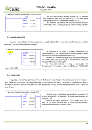 Tutorial – LogixPro
Prof. Cristiano Tavares
Prof. Fabrício Franco
19
 Exemplo (Função Matemática – Subtração SUB)
No bloco de subtração ao lado a fonte A (C5:0) tem seu
valor diminuído pelo valor da fonte B (C5:1). O valor desta
subtração é destinado a um terceiro contador, (C5:4).
No momento indicado ao lado o acumulador do contador
C5:4 recebe o valor 2 obtido por 7 (C5:0.ACC) menos 5 (C5:1.ACC)
5.3. Multiplicação (MUL)
Seguindo a mesma lógica dos blocos passados, a multiplicação também é feita entre duas fontes e seu resultado
destinado a um local especificado pelo usuário.
 Exemplo (Função Matemática – Multiplicação MUL)
A multiplicação ao lado é também proveniente dos
contadores C5:0 e C5:1. O produto desta multiplicação está sendo
destinada ao acumulador do temporizador T4:0.
Observe que esta multiplicação está sendo controlada por
um contato, I:1/4, logo o resultado só será atualizado sem I:1/4
energizar o bloco de multiplicação.
No momento indicado ao lado o acumulador do
Temporizador T4.0 recebe o valor 35 obtido por 7 (C5:0.ACC)
vezes 5 (C5:1.ACC)
5.4. Divisão (DIV)
Seguindo a mesma lógica, temos a divisão. O destino será o resultado da divisão do valor da fonte A sobre o
valor da fonte B. Um detalhe é importante observar neste resultado. O LogixPro trabalha com valores inteiros, logo a
divisão cujo resultado gera um resto, tem este resto desprezado, ou seja, desconsidera-se os valores após a vírgula de
uma divisão.
 Exemplo (Função Matemática – Divisão DIV)
Ao lado temos a divisão do acumulador do contador C5:0
pelo do contador C5:1. O resultado é destinado ao acumulador do
contador C5:3.
Observe que o valor da divisão 7 / 5 foi obtido igual a 1, e
não 1,4. Os quatro décimos após a vírgula são desprezados,
trabalhando apenas com o número inteiro.
 