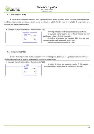 Tutorial – LogixPro
Prof. Cristiano Tavares
Prof. Fabrício Franco
20
5.5. Raiz Quadrada (SQR)
A função mais complexa oferecida pelo LogixPro básico é a raiz quadrada muito utilizada para implementar
modelos matemáticos complexos. Assim como na divisão é válido lembra que o resultado da expressão será
considerado apenas o valor inteiro.
 Exemplo (Função Matemática - Raiz Quadrada SQR)
Na raiz quadrada inexiste a necessidade de duas fontes.
Logo, basta indicar a fonte que se deseja calcular sua raiz
quadrada e o local a destinar este valor.
Ao lado o acumulador do contador C5:0 tem seu valor
calculado e destinado a memória do PLC N7:2.
O resultado da raiz quadrada de 7 foi 2.
5.6. Complemento (NEG)
O bloco de complemento, muitas vezes conhecido como negação, disponível no LogixPro simplesmente troca o
sinal do valor da fonte de positivo para negativo e negativo para positivo.
 Exemplo (Função Matemática - Complemento NEG)
O valor da fonte que possuía o valor 7, foi negado e
assumiu o valor -7 e guardado na memória N7:5 do PLC.
 
