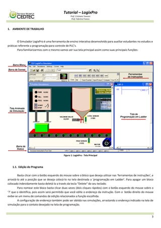 Tutorial – LogixPro
Prof. Cristiano Tavares
Prof. Fabrício Franco
3
1. AMBIENTE DE TRABALHO
O Simulador LogixPro é uma ferramenta de ensino interativa desenvolvido para auxiliar estudantes no estudos e
práticas referente a programação para controle de PLC’s.
Para familiarizarmos com o mesmo vamos ver sua tela principal assim como suas principais funções:
Figura 1: LogixPro - Tela Principal
1.1. Edição do Programa
Basta clicar com o botão esquerdo do mouse sobre o bloco que deseja utilizar nas ‘ferramentas de instruções’, e
arrastá-lo até a posição que se deseja colocá-lo na tela destinada a ‘programação em Ladder’. Para apagar um bloco
colocado indevidamente basta deletá-lo a través da tecla “Delete" do seu teclado.
Para nomear este bloco basta clicar duas vezes (dois cliques rápidos) com o botão esquerdo do mouse sobre o
‘?’ que o identifica, pois assim será permitido que você edite o endereço da instrução. Com o botão direito do mouse
exibe-se um menu de comandos de edição relacionados a função escolhida.
A configuração de endereço também pode ser obitda nas simulações, arrastando o endereço indicado na tela de
simulação para o contato desejado na tela de programação.
 