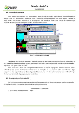 Tutorial – LogixPro
Prof. Cristiano Tavares
Prof. Fabrício Franco
4
1.2. Depuração do programa
Uma vez que seu programa está pronto para o teste, clicando no botão "Toggle Button" do painel de edição
temo o ‘Painel PLC’. No ‘Painel PLC’ você pode baixar (“Download”)o programa para o "PLC" e, em seguida, colocá-lo no
modo "RUN". Isso iniciará a digitalização de seu programa que poderá ser válido caom a ajuda de uma simulação
escolhido. A animações simuladas pelo LogixPro serão discutidas a seguir.
Figura 2: Painel de Edição / Painel PLC
Se você der uma olhada no ‘Painel PLC’, verá um controle de velocidade ajustável. Isto não é um componente de
PLCs normais, mas é fornecido pelo LogixPro de modo que você possa ajustar a velocidade das simulações para melhor
depuração. Este ajuste é feito no ‘Scan’.
Você pode usar o ‘Scan’ com uma poderosa ferramenta ao depurar o programa. Defina a varredura lenta o
suficiente e você poderá facilmente monitorar como as instruções do seu programa estão respondendo a lógica
programada. Essa capacidade pode não ser típica de PLCs reais, mas para fins de treinamento, você vai descobrir que
ela é uma ferramenta de depuração de valor inestimável.
1.3. Simulações disponíveis no LogixPro
No LogixPro temos algumas animações já disponíveis para simulação. São animações que auxiliam nos estudos
da linguagem Ladder. Para acessar estas simulações basta seguir o menu:
Barra de Menu  Simulations
A figura abaixo mostra o caminho a seguir.
 