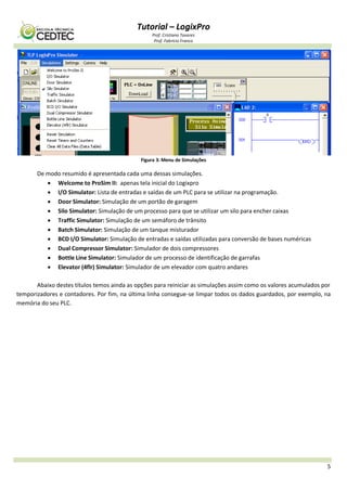 Tutorial – LogixPro
Prof. Cristiano Tavares
Prof. Fabrício Franco
5
Figura 3: Menu de Simulações
De modo resumido é apresentada cada uma dessas simulações.
 Welcome to ProSim II: apenas tela inicial do Logixpro
 I/O Simulator: Lista de entradas e saídas de um PLC para se utilizar na programação.
 Door Simulator: Simulação de um portão de garagem
 Silo Simulator: Simulação de um processo para que se utilizar um silo para encher caixas
 Traffic Simulator: Simulação de um semáforo de trânsito
 Batch Simulator: Simulação de um tanque misturador
 BCD I/O Simulator: Simulação de entradas e saídas utilizadas para conversão de bases numéricas
 Dual Compressor Simulator: Simulador de dois compressores
 Bottle Line Simulator: Simulador de um processo de identificação de garrafas
 Elevator (4flr) Simulator: Simulador de um elevador com quatro andares
Abaixo destes títulos temos ainda as opções para reiniciar as simulações assim como os valores acumulados por
temporizadores e contadores. Por fim, na última linha consegue-se limpar todos os dados guardados, por exemplo, na
memória do seu PLC.
 