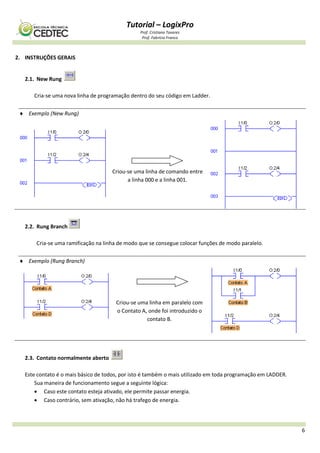 Tutorial – LogixPro
Prof. Cristiano Tavares
Prof. Fabrício Franco
6
2. INSTRUÇÕES GERAIS
2.1. New Rung
Cria-se uma nova linha de programação dentro do seu código em Ladder.
 Exemplo (New Rung)
Criou-se uma linha de comando entre
a linha 000 e a linha 001.
2.2. Rung Branch
Cria-se uma ramificação na linha de modo que se consegue colocar funções de modo paralelo.
 Exemplo (Rung Branch)
Criou-se uma linha em paralelo com
o Contato A, onde foi introduzido o
contato B.
2.3. Contato normalmente aberto
Este contato é o mais básico de todos, por isto é também o mais utilizado em toda programação em LADDER.
Sua maneira de funcionamento segue a seguinte lógica:
 Caso este contato esteja ativado, ele permite passar energia.
 Caso contrário, sem ativação, não há trafego de energia.
 
