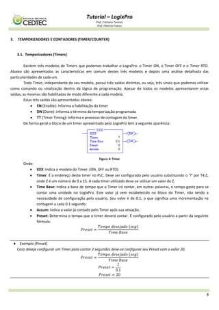Tutorial – LogixPro
Prof. Cristiano Tavares
Prof. Fabrício Franco
8
3. TEMPORIZADORES E CONTADORES (TIMER/COUNTER)
3.1. Temporizadores (Timers)
Existem três modelos de Timers que podemos trabalhar o LogixPro: o Timer ON, o Timer OFF e o Timer RTO.
Abaixo são apresentadas as características em comum destes três modelos e depois uma análise detalhada das
particularidades de cada um.
Todo Timer, independente do seu modelo, possui três saídas distintas, ou seja, três sinais que podemos utilizar
como comando ou sinalização dentro da lógica de programação. Apesar de todos os modelos apresentarem estas
saídas, as mesmas são habilitadas de modo diferente a cada modelo.
Estas três saídas são apresentadas abaixo:
 EN (Enable): Informa a habilitação do timer
 DN (Done): informa o término da temporização programada
 TT (Timer Timing): Informa o processo de contagem do timer.
De forma geral o bloco de um timer apresentado pelo LogixPro tem a seguinte aparência:
Figura 4: Timer
Onde:
 XXX: Indica o modelo do Timer: (ON, OFF ou RTO)
 Timer: É o endereço deste timer no PLC. Deve ser configurado pelo usuário substituindo o ‘?’ por T4:Z,
onde Z é um número de 0 a 15. A cada timer utilizado deve-se utilizar um valor de Z.
 Time Base: Indica a base de tempo que o Timer irá contar, em outras palavras, o tempo gasto para se
contar uma unidade no LogixPro. Este valor já vem estabelecido no bloco do Timer, não tendo a
necessidade de configuração pelo usuário. Seu valor é de 0.1, o que significa uma incrementação na
contagem a cada 0.1 segundo.
 Accum: Indica o valor já contado pelo Timer após sua ativação.
 Preset: Determina o tempo que o timer deverá contar. É configurado pelo usuário a partir da seguinte
fórmula:
 Exemplo (Preset)
Caso deseje configurar um Timer para contar 2 segundos deve-se configurar seu Preset com o valor 20.
 