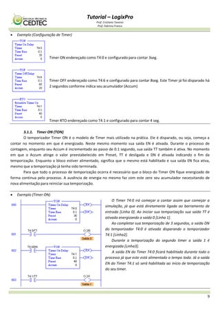 Tutorial – LogixPro
Prof. Cristiano Tavares
Prof. Fabrício Franco
9
 Exemplo (Configuração de Timer)
Timer ON endereçado como T4:0 e configurado para contar 3seg.
Timer OFF endereçado como T4:6 e configurado para contar 8seg. Este Timer já foi disparado há
2 segundos conforme indica seu acumulador (Accum)
Timer RTO endereçado como T4:1 e configurado para contar 4 seg.
3.1.1. Timer ON (TON)
O temporizador Timer ON é o modelo de Timer mais utilizado na prática. Ele é disparado, ou seja, começa a
contar no momento em que é energizado. Neste mesmo momento sua saída EN é ativada. Durante o processo de
contagem, enquanto seu Accum é incrementado ao passo de 0.1 segundo, sua saída TT também é ativa. No momento
em que o Accum atinge o valor preestabelecido em Preset, TT é desligada e DN é ativada indicando o fim da
temporização. Enquanto o bloco estiver alimentado, significa que o mesmo está habilitado e sua saída EN fica ativa,
mesmo que a temporização já tenha sido terminada.
Para que todo o processo de temporização ocorra é necessário que o bloco do Timer ON fique energizado de
forma continua pelo processo. A ausência de energia no mesmo faz com este zere seu acumulador necessitando de
nova alimentação para reiniciar sua temporização.
 Exemplo (Timer ON)
O Timer T4:0 irá começar a contar assim que começar a
simulação, já que está diretamente ligada ao barramento de
entrada [Linha 0]. Ao iniciar sua temporização sua saída TT é
ativada energizando a saída 0 [Linha 1].
Ao completar sua temporização de 3 segundos, a saída DN
do temporizador T4:0 é ativada disparando o temporizador
T4:1 [Linha2].
Durante a temporização do segundo timer a saída 1 é
energizada [Linha3].
A saída EN do Timer T4:0 ficará habilitada durante todo o
processo já que este está alimentado o tempo todo. Já a saída
EN do Timer T4:1 só será habilitada ao início de temporização
do seu timer.
 