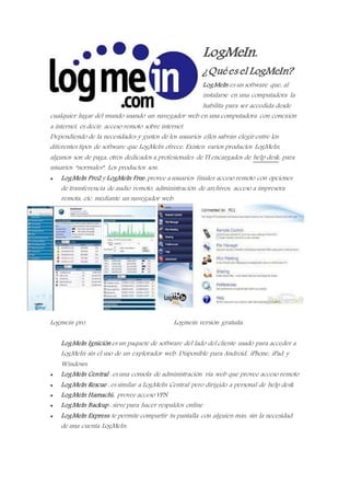 LogMeIn.
¿Quées el LogMeIn?
LogMeIn es un software que, al
instalarse en una computadora la
habilita para ser accedida desde
cualquier lugar del mundo usando un navegador web en una computadora con conexión
a internet, es decir, acceso remoto sobre internet.
Dependiendo de la necesidades y gustos de los usuarios ellos sabrán elegir entre los
diferentes tipos de software que LogMeIn ofrece. Existen varios productos LogMeIn,
algunos son de paga, otros dedicados a profesionales de TI encargados de help desk, para
usuarios “normales”. Los productos son:
 LogMeIn Pro2 y LogMeIn Free: provee a usuarios finales acceso remoto con opciones
de transferencia de audio remoto, administración de archivos, acceso a impresora
remota, etc. mediante un navegador web.
Logmein pro. Logmein versión gratuita.
LogMeIn Ignición es un paquete de software del lado del cliente usado para acceder a
LogMeIn sin el uso de un explorador web. Disponible para Android, iPhone, iPad y
Windows.
 LogMeIn Central : es una consola de administración vía web que provee acceso remoto
 LogMeIn Rescue : es similar a LogMeIn Central pero dirigido a personal de help desk
 LogMeIn Hamachi: provee acceso VPN
 LogMeIn Backup : sirve para hacer respaldos online
 LogMeIn Express: te permite compartir tu pantalla con alguien más, sin la necesidad
de una cuenta LogMeIn.
 