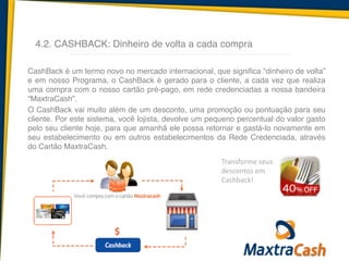4.2. CASHBACK: Dinheiro de volta a cada compra
CashBack é um termo novo no mercado internacional, que significa “dinheiro de volta”
e em nosso Programa, o CashBack é gerado para o cliente, a cada vez que realiza
uma compra com o nosso cartão pré-pago, em rede credenciadas a nossa bandeira
“MaxtraCash”.	
  
O CashBack vai muito além de um desconto, uma promoção ou pontuação para seu
cliente. Por este sistema, você lojista, devolve um pequeno percentual do valor gasto
pelo seu cliente hoje, para que amanhã ele possa retornar e gastá-lo novamente em
seu estabelecimento ou em outros estabelecimentos da Rede Credenciada, através
do Cartão MaxtraCash.
Transforme	
  seus	
  
descontos	
  em	
  
Cashback!
 