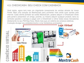 4.3. CHECKCASH: SEU CHECK COM CASHBACK
Você lojista, agora terá mais um importante componente de vendas através de nosso
Portal. Mais uma solução da MaxtraCash para aumentar mais ainda suas vendas pela
internet. Cada cliente portador do cartão MaxtraCash, poderá adquirir o CheckCash direto
pelo portal e presentear um amigo, parente, ou mesmo adquirir qualquer produto, bens ou
contratar pacotes e serviços e pagar com o CheckCash e retirar todas essas mercadorias
diretamente no seu PDV/loja física. Muito mais que um sistema de compras coletivas.!
A solução divulgar seu estabelecimento e criar fantásticas promoções!
 