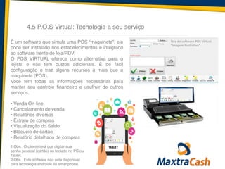 4.5 P.O.S Virtual: Tecnologia a seu serviço
Tela	
  do	
  software	
  POS	
  Virtual.	
  
“Imagem	
  Ilustrativa”
É um software que simula uma POS “maquineta”, ele
pode ser instalado nos estabelecimentos e integrado
ao software frente de loja/PDV.!
O POS VIRTUAL oferece como alternativa para o
lojista e não tem custos adicionais. É de fácil
configuração e traz alguns recursos a mais que a
maquineta (POS).!
Você tem todas as informações necessárias para
manter seu controle financeiro e usufruir de outros
serviços.!
!
• Venda On-line 
• Cancelamento de venda 
• Relatórios diversos 
• Extrato de compras 
• Visualização do Saldo 
• Bloqueio de cartão 
• Relatório detalhado de compras!
!
1 Obs.: O cliente terá que digitar sua!
senha pessoal (cartão) no teclado no PC ou!
Tablet. !
2 Obs.: Este software não esta disponível !
para tecnologia androide ou smartphone.
TABLET
 