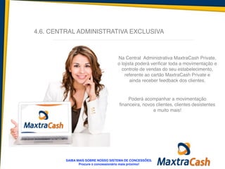 4.6. CENTRAL ADMINISTRATIVA EXCLUSIVA
Na Central Administrativa MaxtraCash Private,
o lojista poderá verificar toda a movimentação e
controle de vendas do seu estabelecimento,
referente ao cartão MaxtraCash Private e
ainda receber feedback dos clientes. 	
  
!
Poderá acompanhar a movimentação
financeira, novos clientes, clientes desistentes
e muito mais!	
  
!
SAIBA MAIS SOBRE NOSSO SISTEMA DE CONCESSÕES.!
Procure o concessionário mais próximo!
 